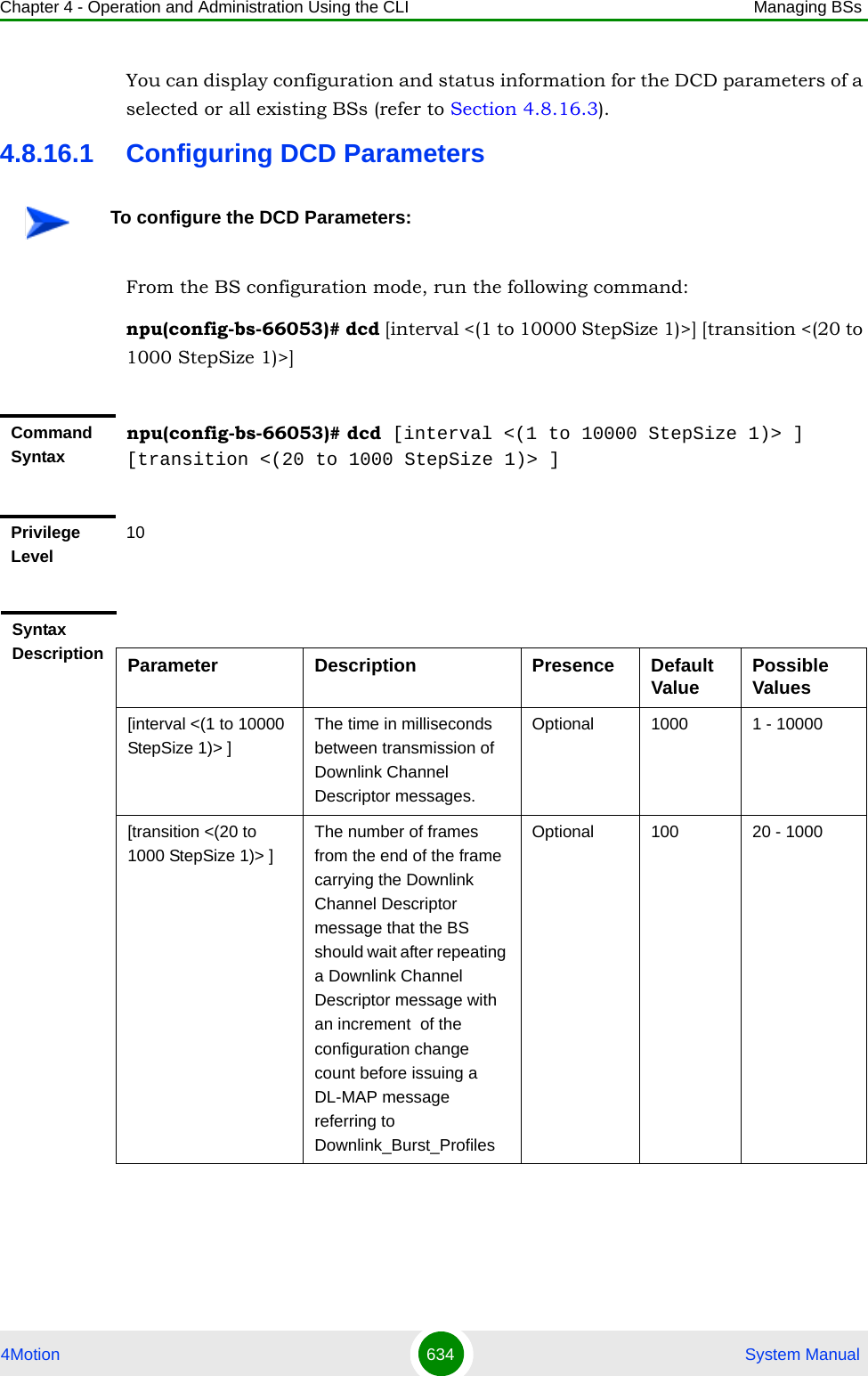 Chapter 4 - Operation and Administration Using the CLI Managing BSs4Motion 634  System ManualYou can display configuration and status information for the DCD parameters of a selected or all existing BSs (refer to Section 4.8.16.3).4.8.16.1 Configuring DCD ParametersFrom the BS configuration mode, run the following command:npu(config-bs-66053)# dcd [interval &lt;(1 to 10000 StepSize 1)&gt;] [transition &lt;(20 to 1000 StepSize 1)&gt;]To configure the DCD Parameters:Command Syntaxnpu(config-bs-66053)# dcd [interval &lt;(1 to 10000 StepSize 1)&gt; ] [transition &lt;(20 to 1000 StepSize 1)&gt; ]Privilege Level10Syntax Description Parameter Description Presence Default Value Possible Values[interval &lt;(1 to 10000 StepSize 1)&gt; ]The time in milliseconds between transmission of Downlink Channel Descriptor messages.Optional 1000 1 - 10000[transition &lt;(20 to 1000 StepSize 1)&gt; ]The number of frames from the end of the frame carrying the Downlink Channel Descriptor message that the BS should wait after repeating a Downlink Channel Descriptor message with an increment  of the configuration change count before issuing a DL-MAP message referring to Downlink_Burst_ProfilesOptional 100 20 - 1000