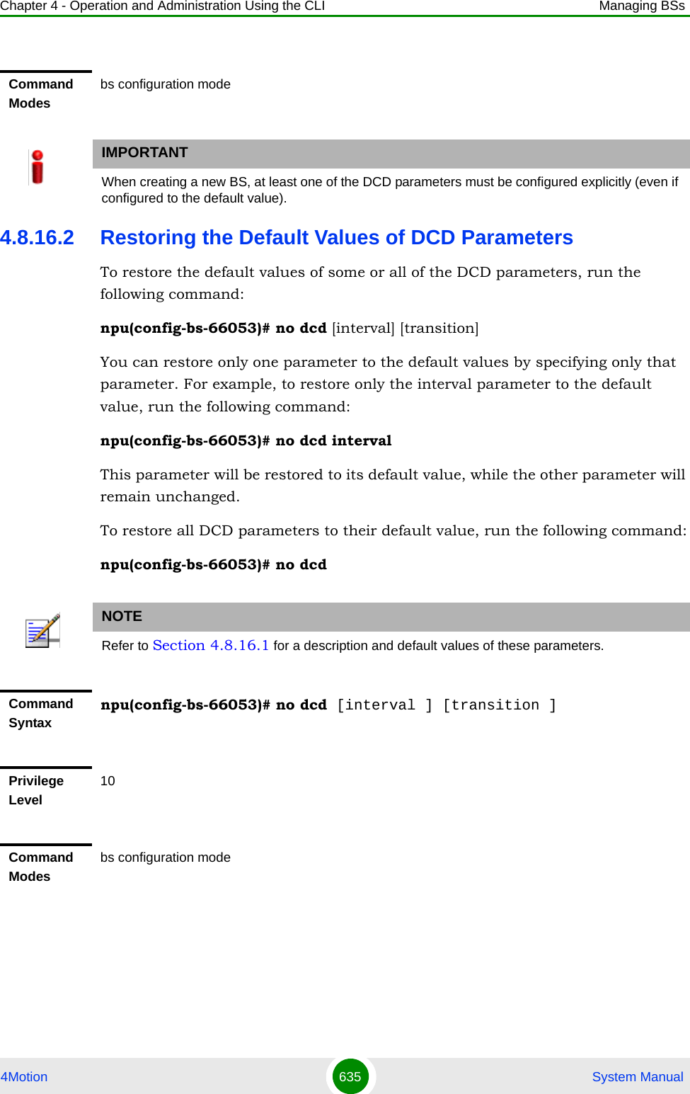 Chapter 4 - Operation and Administration Using the CLI Managing BSs4Motion 635  System Manual4.8.16.2 Restoring the Default Values of DCD ParametersTo restore the default values of some or all of the DCD parameters, run the following command:npu(config-bs-66053)# no dcd [interval] [transition]You can restore only one parameter to the default values by specifying only that parameter. For example, to restore only the interval parameter to the default value, run the following command:npu(config-bs-66053)# no dcd intervalThis parameter will be restored to its default value, while the other parameter will remain unchanged.To restore all DCD parameters to their default value, run the following command:npu(config-bs-66053)# no dcdCommand Modesbs configuration modeIMPORTANTWhen creating a new BS, at least one of the DCD parameters must be configured explicitly (even if configured to the default value).NOTERefer to Section 4.8.16.1 for a description and default values of these parameters.Command Syntaxnpu(config-bs-66053)# no dcd [interval ] [transition ]Privilege Level10Command Modesbs configuration mode