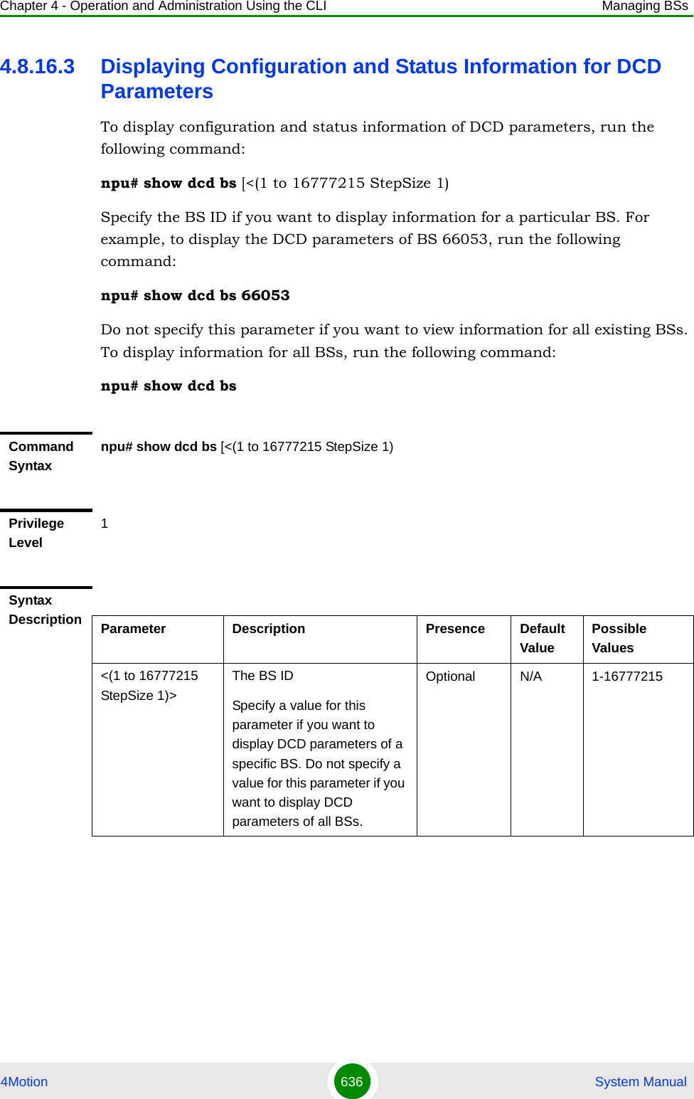 Chapter 4 - Operation and Administration Using the CLI Managing BSs4Motion 636  System Manual4.8.16.3 Displaying Configuration and Status Information for DCD ParametersTo display configuration and status information of DCD parameters, run the following command:npu# show dcd bs [&lt;(1 to 16777215 StepSize 1)Specify the BS ID if you want to display information for a particular BS. For example, to display the DCD parameters of BS 66053, run the following command:npu# show dcd bs 66053Do not specify this parameter if you want to view information for all existing BSs. To display information for all BSs, run the following command:npu# show dcd bsCommand Syntaxnpu# show dcd bs [&lt;(1 to 16777215 StepSize 1)Privilege Level1Syntax Description Parameter Description Presence Default ValuePossible Values&lt;(1 to 16777215 StepSize 1)&gt;The BS ID Specify a value for this parameter if you want to display DCD parameters of a specific BS. Do not specify a value for this parameter if you want to display DCD parameters of all BSs.Optional N/A 1-16777215