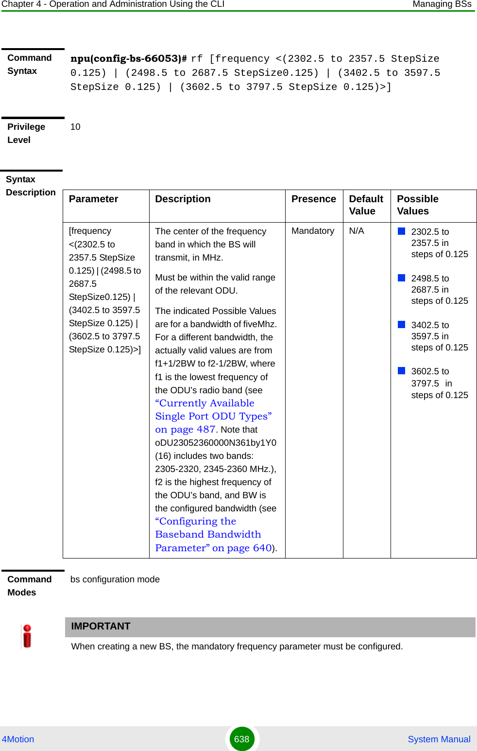 Chapter 4 - Operation and Administration Using the CLI Managing BSs4Motion 638  System ManualCommand Syntaxnpu(config-bs-66053)# rf [frequency &lt;(2302.5 to 2357.5 StepSize 0.125) | (2498.5 to 2687.5 StepSize0.125) | (3402.5 to 3597.5 StepSize 0.125) | (3602.5 to 3797.5 StepSize 0.125)&gt;]Privilege Level10Syntax Description Parameter Description Presence Default Value Possible Values[frequency &lt;(2302.5 to 2357.5 StepSize 0.125) | (2498.5 to 2687.5 StepSize0.125) | (3402.5 to 3597.5 StepSize 0.125) | (3602.5 to 3797.5 StepSize 0.125)&gt;]The center of the frequency band in which the BS will transmit, in MHz.Must be within the valid range of the relevant ODU.The indicated Possible Values are for a bandwidth of fiveMhz. For a different bandwidth, the actually valid values are from f1+1/2BW to f2-1/2BW, where f1 is the lowest frequency of the ODU’s radio band (see “Currently Available Single Port ODU Types” on page 487. Note that oDU23052360000N361by1Y0 (16) includes two bands: 2305-2320, 2345-2360 MHz.), f2 is the highest frequency of the ODU’s band, and BW is the configured bandwidth (see “Configuring the Baseband Bandwidth Parameter” on page 640). Mandatory N/A 2302.5 to 2357.5 in steps of 0.1252498.5 to 2687.5 in steps of 0.1253402.5 to 3597.5 in steps of 0.1253602.5 to 3797.5 in steps of 0.125Command Modesbs configuration modeIMPORTANTWhen creating a new BS, the mandatory frequency parameter must be configured.