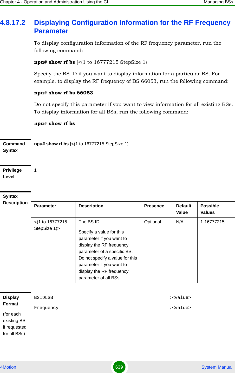 Chapter 4 - Operation and Administration Using the CLI Managing BSs4Motion 639  System Manual4.8.17.2 Displaying Configuration Information for the RF Frequency ParameterTo display configuration information of the RF frequency parameter, run the following command:npu# show rf bs [&lt;(1 to 16777215 StepSize 1)Specify the BS ID if you want to display information for a particular BS. For example, to display the RF frequency of BS 66053, run the following command:npu# show rf bs 66053Do not specify this parameter if you want to view information for all existing BSs. To display information for all BSs, run the following command:npu# show rf bsCommand Syntaxnpu# show rf bs [&lt;(1 to 16777215 StepSize 1)Privilege Level1Syntax Description Parameter Description Presence Default ValuePossible Values&lt;(1 to 16777215 StepSize 1)&gt;The BS ID Specify a value for this parameter if you want to display the RF frequency parameter of a specific BS. Do not specify a value for this parameter if you want to display the RF frequency parameter of all BSs.Optional N/A 1-16777215Display Format(for each existing BS if requested for all BSs)BSIDLSB                                           :&lt;value&gt;Frequency                                         :&lt;value&gt;