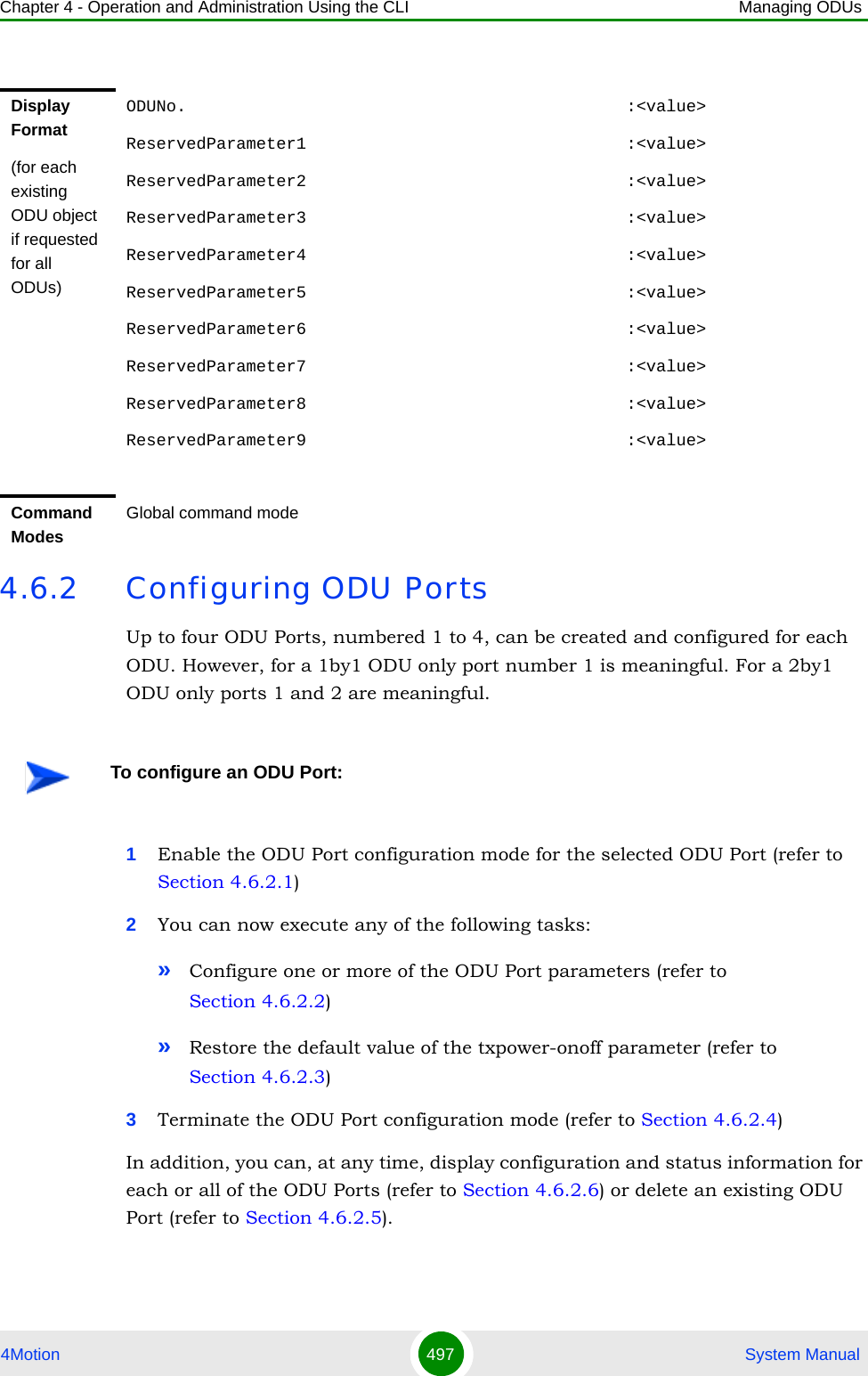 Chapter 4 - Operation and Administration Using the CLI Managing ODUs4Motion 497  System Manual4.6.2 Configuring ODU PortsUp to four ODU Ports, numbered 1 to 4, can be created and configured for each ODU. However, for a 1by1 ODU only port number 1 is meaningful. For a 2by1 ODU only ports 1 and 2 are meaningful.1Enable the ODU Port configuration mode for the selected ODU Port (refer to Section 4.6.2.1)2You can now execute any of the following tasks:»Configure one or more of the ODU Port parameters (refer to Section 4.6.2.2)»Restore the default value of the txpower-onoff parameter (refer to Section 4.6.2.3)3Terminate the ODU Port configuration mode (refer to Section 4.6.2.4)In addition, you can, at any time, display configuration and status information for each or all of the ODU Ports (refer to Section 4.6.2.6) or delete an existing ODU Port (refer to Section 4.6.2.5). Display Format(for each existing ODU object if requested for all ODUs)ODUNo.                                            :&lt;value&gt;ReservedParameter1                                :&lt;value&gt;ReservedParameter2                                :&lt;value&gt;ReservedParameter3                                :&lt;value&gt;ReservedParameter4                                :&lt;value&gt;ReservedParameter5                                :&lt;value&gt;ReservedParameter6                                :&lt;value&gt;ReservedParameter7                                :&lt;value&gt;ReservedParameter8                                :&lt;value&gt;ReservedParameter9                                :&lt;value&gt;Command ModesGlobal command modeTo configure an ODU Port: