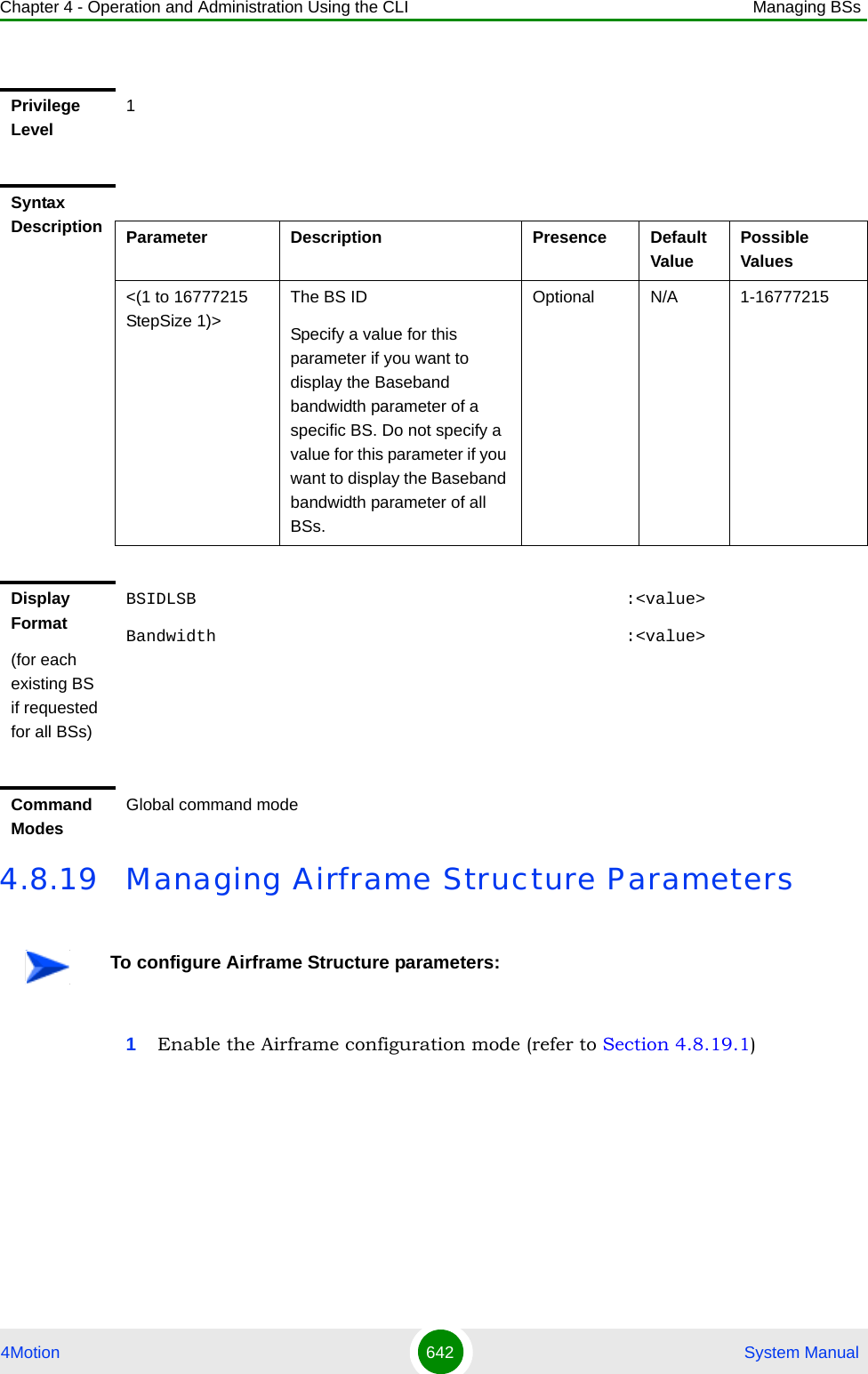 Chapter 4 - Operation and Administration Using the CLI Managing BSs4Motion 642  System Manual4.8.19 Managing Airframe Structure Parameters1Enable the Airframe configuration mode (refer to Section 4.8.19.1)Privilege Level1Syntax Description Parameter Description Presence Default ValuePossible Values&lt;(1 to 16777215 StepSize 1)&gt;The BS ID Specify a value for this parameter if you want to display the Baseband bandwidth parameter of a specific BS. Do not specify a value for this parameter if you want to display the Baseband bandwidth parameter of all BSs.Optional N/A 1-16777215Display Format(for each existing BS if requested for all BSs)BSIDLSB                                           :&lt;value&gt;Bandwidth                                         :&lt;value&gt;Command ModesGlobal command modeTo configure Airframe Structure parameters: