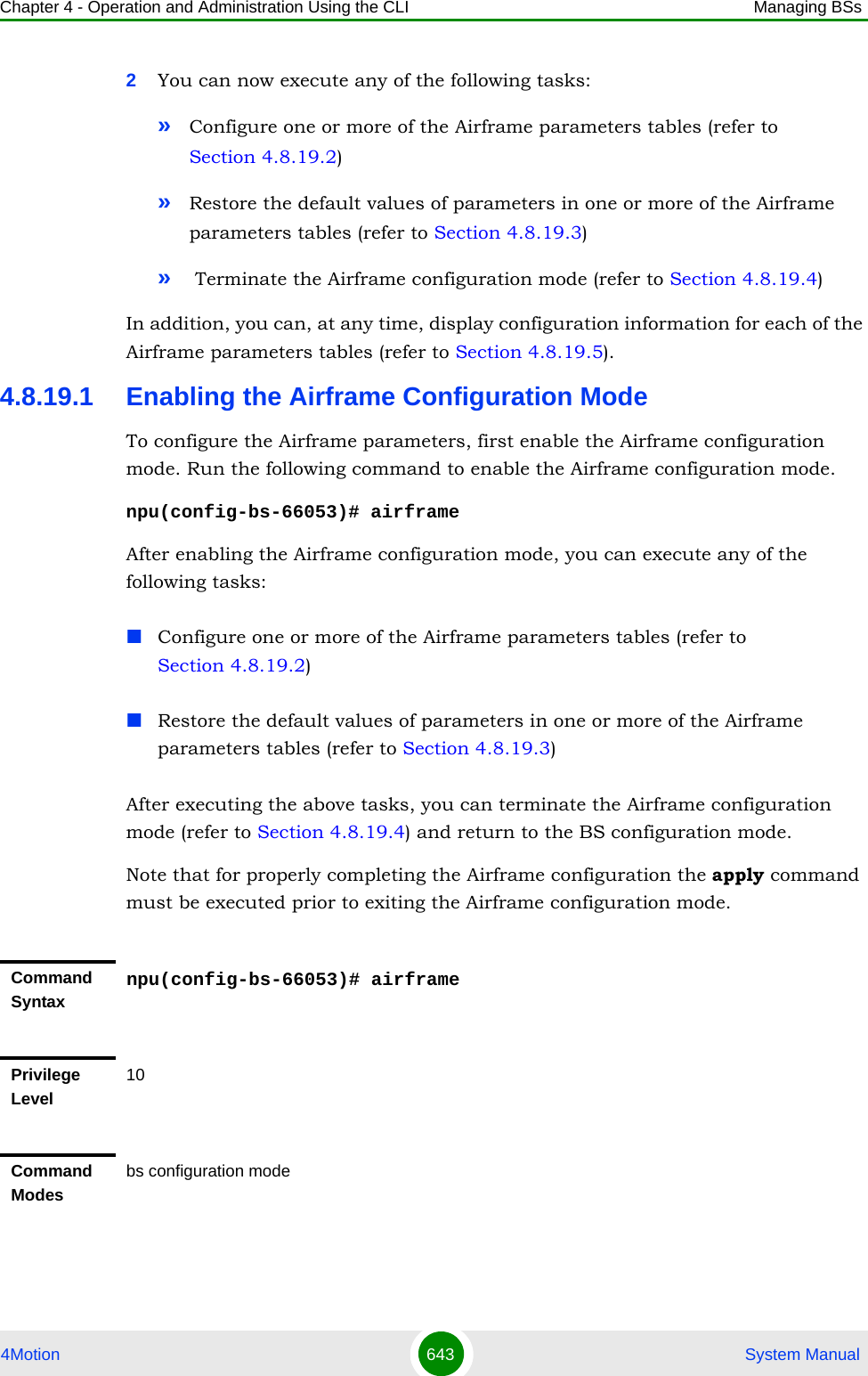 Chapter 4 - Operation and Administration Using the CLI Managing BSs4Motion 643  System Manual2You can now execute any of the following tasks:»Configure one or more of the Airframe parameters tables (refer to Section 4.8.19.2)»Restore the default values of parameters in one or more of the Airframe parameters tables (refer to Section 4.8.19.3)» Terminate the Airframe configuration mode (refer to Section 4.8.19.4)In addition, you can, at any time, display configuration information for each of the Airframe parameters tables (refer to Section 4.8.19.5).4.8.19.1 Enabling the Airframe Configuration ModeTo configure the Airframe parameters, first enable the Airframe configuration mode. Run the following command to enable the Airframe configuration mode.npu(config-bs-66053)# airframeAfter enabling the Airframe configuration mode, you can execute any of the following tasks:Configure one or more of the Airframe parameters tables (refer to Section 4.8.19.2)Restore the default values of parameters in one or more of the Airframe parameters tables (refer to Section 4.8.19.3)After executing the above tasks, you can terminate the Airframe configuration mode (refer to Section 4.8.19.4) and return to the BS configuration mode.Note that for properly completing the Airframe configuration the apply command must be executed prior to exiting the Airframe configuration mode.Command Syntaxnpu(config-bs-66053)# airframePrivilege Level10Command Modesbs configuration mode