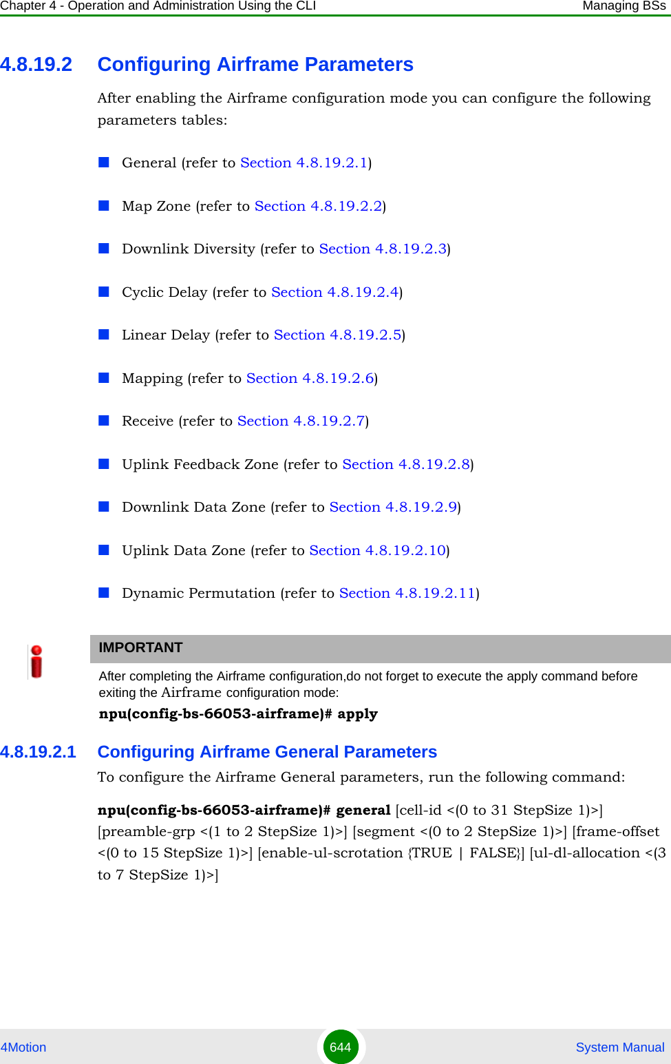 Chapter 4 - Operation and Administration Using the CLI Managing BSs4Motion 644  System Manual4.8.19.2 Configuring Airframe ParametersAfter enabling the Airframe configuration mode you can configure the following parameters tables:General (refer to Section 4.8.19.2.1)Map Zone (refer to Section 4.8.19.2.2)Downlink Diversity (refer to Section 4.8.19.2.3)Cyclic Delay (refer to Section 4.8.19.2.4)Linear Delay (refer to Section 4.8.19.2.5)Mapping (refer to Section 4.8.19.2.6)Receive (refer to Section 4.8.19.2.7)Uplink Feedback Zone (refer to Section 4.8.19.2.8)Downlink Data Zone (refer to Section 4.8.19.2.9)Uplink Data Zone (refer to Section 4.8.19.2.10)Dynamic Permutation (refer to Section 4.8.19.2.11)4.8.19.2.1 Configuring Airframe General ParametersTo configure the Airframe General parameters, run the following command:npu(config-bs-66053-airframe)# general [cell-id &lt;(0 to 31 StepSize 1)&gt;] [preamble-grp &lt;(1 to 2 StepSize 1)&gt;] [segment &lt;(0 to 2 StepSize 1)&gt;] [frame-offset &lt;(0 to 15 StepSize 1)&gt;] [enable-ul-scrotation {TRUE | FALSE}] [ul-dl-allocation &lt;(3 to 7 StepSize 1)&gt;]IMPORTANTAfter completing the Airframe configuration,do not forget to execute the apply command before exiting the Airframe configuration mode:npu(config-bs-66053-airframe)# apply