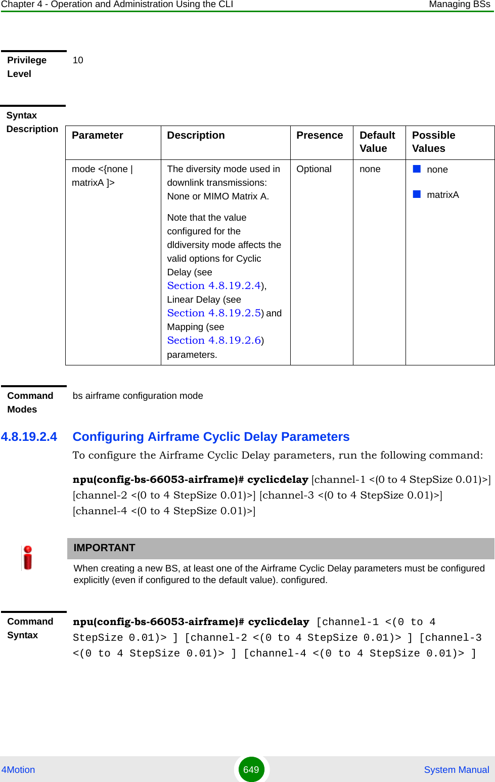 Chapter 4 - Operation and Administration Using the CLI Managing BSs4Motion 649  System Manual4.8.19.2.4 Configuring Airframe Cyclic Delay ParametersTo configure the Airframe Cyclic Delay parameters, run the following command:npu(config-bs-66053-airframe)# cyclicdelay [channel-1 &lt;(0 to 4 StepSize 0.01)&gt;] [channel-2 &lt;(0 to 4 StepSize 0.01)&gt;] [channel-3 &lt;(0 to 4 StepSize 0.01)&gt;] [channel-4 &lt;(0 to 4 StepSize 0.01)&gt;]Privilege Level10Syntax Description Parameter Description Presence Default Value Possible Valuesmode &lt;{none | matrixA ]&gt;The diversity mode used in downlink transmissions: None or MIMO Matrix A.Note that the value configured for the dldiversity mode affects the valid options for Cyclic Delay (see Section 4.8.19.2.4), Linear Delay (see Section 4.8.19.2.5) and Mapping (see Section 4.8.19.2.6) parameters.Optional none nonematrixACommand Modesbs airframe configuration mode IMPORTANTWhen creating a new BS, at least one of the Airframe Cyclic Delay parameters must be configured explicitly (even if configured to the default value). configured.Command Syntaxnpu(config-bs-66053-airframe)# cyclicdelay [channel-1 &lt;(0 to 4 StepSize 0.01)&gt; ] [channel-2 &lt;(0 to 4 StepSize 0.01)&gt; ] [channel-3 &lt;(0 to 4 StepSize 0.01)&gt; ] [channel-4 &lt;(0 to 4 StepSize 0.01)&gt; ]