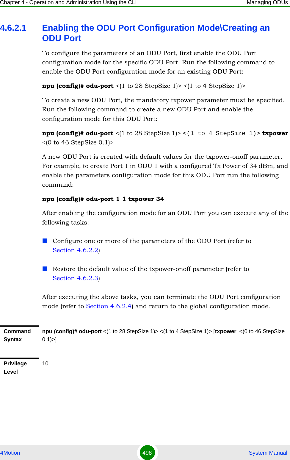 Chapter 4 - Operation and Administration Using the CLI Managing ODUs4Motion 498  System Manual4.6.2.1 Enabling the ODU Port Configuration Mode\Creating an ODU PortTo configure the parameters of an ODU Port, first enable the ODU Port configuration mode for the specific ODU Port. Run the following command to enable the ODU Port configuration mode for an existing ODU Port:npu (config)# odu-port &lt;(1 to 28 StepSize 1)&gt; &lt;(1 to 4 StepSize 1)&gt;To create a new ODU Port, the mandatory txpower parameter must be specified. Run the following command to create a new ODU Port and enable the configuration mode for this ODU Port:npu (config)# odu-port &lt;(1 to 28 StepSize 1)&gt; &lt;(1 to 4 StepSize 1)&gt; txpower &lt;(0 to 46 StepSize 0.1)&gt;A new ODU Port is created with default values for the txpower-onoff parameter. For example, to create Port 1 in ODU 1 with a configured Tx Power of 34 dBm, and enable the parameters configuration mode for this ODU Port run the following command:npu (config)# odu-port 1 1 txpower 34After enabling the configuration mode for an ODU Port you can execute any of the following tasks:Configure one or more of the parameters of the ODU Port (refer to Section 4.6.2.2)Restore the default value of the txpower-onoff parameter (refer to Section 4.6.2.3)After executing the above tasks, you can terminate the ODU Port configuration mode (refer to Section 4.6.2.4) and return to the global configuration mode.Command Syntaxnpu (config)# odu-port &lt;(1 to 28 StepSize 1)&gt; &lt;(1 to 4 StepSize 1)&gt; [txpower  &lt;(0 to 46 StepSize 0.1)&gt;]Privilege Level10