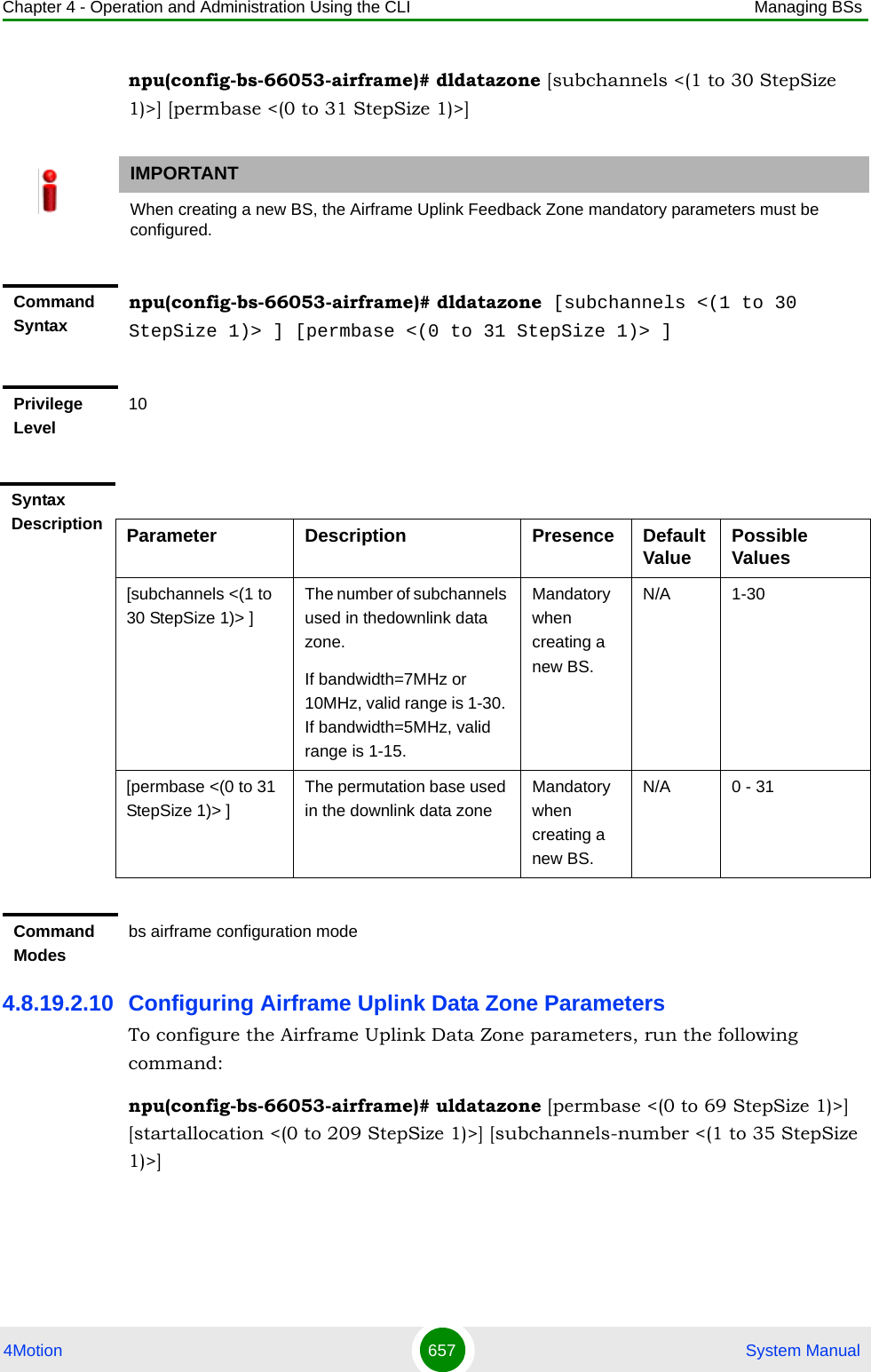 Chapter 4 - Operation and Administration Using the CLI Managing BSs4Motion 657  System Manualnpu(config-bs-66053-airframe)# dldatazone [subchannels &lt;(1 to 30 StepSize 1)&gt;] [permbase &lt;(0 to 31 StepSize 1)&gt;]4.8.19.2.10 Configuring Airframe Uplink Data Zone ParametersTo configure the Airframe Uplink Data Zone parameters, run the following command:npu(config-bs-66053-airframe)# uldatazone [permbase &lt;(0 to 69 StepSize 1)&gt;] [startallocation &lt;(0 to 209 StepSize 1)&gt;] [subchannels-number &lt;(1 to 35 StepSize 1)&gt;]IMPORTANTWhen creating a new BS, the Airframe Uplink Feedback Zone mandatory parameters must be configured.Command Syntaxnpu(config-bs-66053-airframe)# dldatazone [subchannels &lt;(1 to 30 StepSize 1)&gt; ] [permbase &lt;(0 to 31 StepSize 1)&gt; ]Privilege Level10Syntax Description Parameter Description Presence Default Value Possible Values[subchannels &lt;(1 to 30 StepSize 1)&gt; ]The number of subchannels used in thedownlink data zone.If bandwidth=7MHz or 10MHz, valid range is 1-30. If bandwidth=5MHz, valid range is 1-15.Mandatory when creating a new BS.N/A 1-30[permbase &lt;(0 to 31 StepSize 1)&gt; ]The permutation base used in the downlink data zoneMandatory when creating a new BS.N/A 0 - 31Command Modesbs airframe configuration mode 