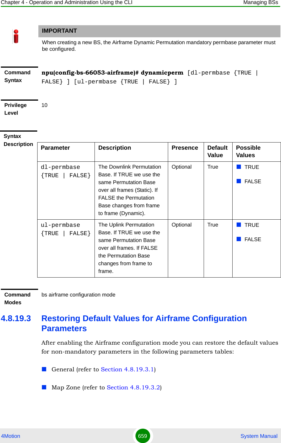 Chapter 4 - Operation and Administration Using the CLI Managing BSs4Motion 659  System Manual4.8.19.3 Restoring Default Values for Airframe Configuration ParametersAfter enabling the Airframe configuration mode you can restore the default values for non-mandatory parameters in the following parameters tables:General (refer to Section 4.8.19.3.1)Map Zone (refer to Section 4.8.19.3.2)IMPORTANTWhen creating a new BS, the Airframe Dynamic Permutation mandatory permbase parameter must be configured.Command Syntaxnpu(config-bs-66053-airframe)# dynamicperm [dl-permbase {TRUE | FALSE} ] [ul-permbase {TRUE | FALSE} ]Privilege Level10Syntax Description Parameter Description Presence Default Value Possible Valuesdl-permbase {TRUE | FALSE}The Downlink Permutation Base. If TRUE we use the same Permutation Base over all frames (Static). If FALSE the Permutation Base changes from frame to frame (Dynamic).Optional True TRUEFALSEul-permbase {TRUE | FALSE}The Uplink Permutation Base. If TRUE we use the same Permutation Base over all frames. If FALSE the Permutation Base changes from frame to frame.Optional True TRUEFALSECommand Modesbs airframe configuration mode 