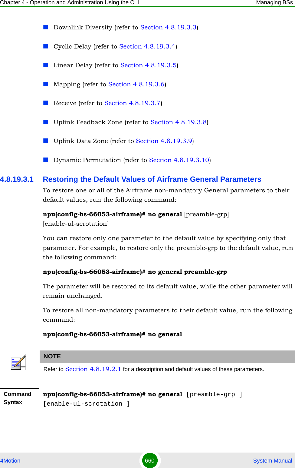 Chapter 4 - Operation and Administration Using the CLI Managing BSs4Motion 660  System ManualDownlink Diversity (refer to Section 4.8.19.3.3)Cyclic Delay (refer to Section 4.8.19.3.4)Linear Delay (refer to Section 4.8.19.3.5)Mapping (refer to Section 4.8.19.3.6)Receive (refer to Section 4.8.19.3.7)Uplink Feedback Zone (refer to Section 4.8.19.3.8)Uplink Data Zone (refer to Section 4.8.19.3.9)Dynamic Permutation (refer to Section 4.8.19.3.10)4.8.19.3.1 Restoring the Default Values of Airframe General ParametersTo restore one or all of the Airframe non-mandatory General parameters to their default values, run the following command:npu(config-bs-66053-airframe)# no general [preamble-grp] [enable-ul-scrotation]You can restore only one parameter to the default value by specifying only that parameter. For example, to restore only the preamble-grp to the default value, run the following command:npu(config-bs-66053-airframe)# no general preamble-grpThe parameter will be restored to its default value, while the other parameter will remain unchanged.To restore all non-mandatory parameters to their default value, run the following command:npu(config-bs-66053-airframe)# no generalNOTERefer to Section 4.8.19.2.1 for a description and default values of these parameters.Command Syntaxnpu(config-bs-66053-airframe)# no general [preamble-grp ] [enable-ul-scrotation ]