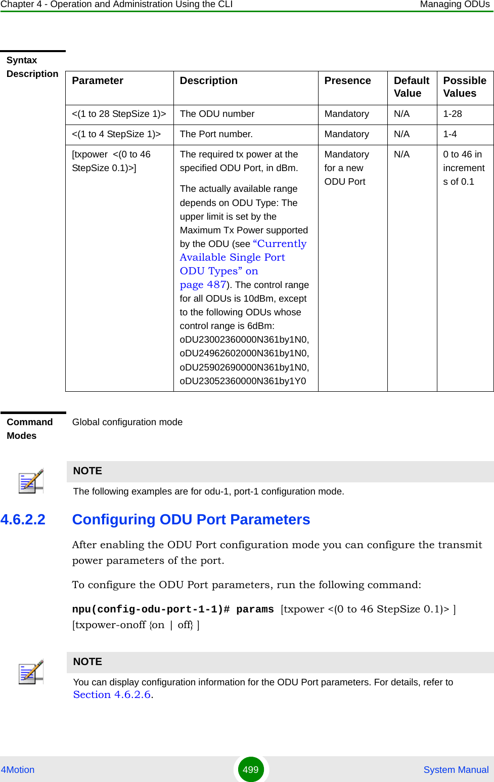 Chapter 4 - Operation and Administration Using the CLI Managing ODUs4Motion 499  System Manual4.6.2.2 Configuring ODU Port ParametersAfter enabling the ODU Port configuration mode you can configure the transmit power parameters of the port.To configure the ODU Port parameters, run the following command:npu(config-odu-port-1-1)# params [txpower &lt;(0 to 46 StepSize 0.1)&gt; ] [txpower-onoff {on | off} ]Syntax Description Parameter Description Presence Default Value Possible Values&lt;(1 to 28 StepSize 1)&gt; The ODU number Mandatory N/A 1-28&lt;(1 to 4 StepSize 1)&gt; The Port number. Mandatory N/A 1-4[txpower  &lt;(0 to 46 StepSize 0.1)&gt;]The required tx power at the specified ODU Port, in dBm.The actually available range depends on ODU Type: The upper limit is set by the Maximum Tx Power supported by the ODU (see “Currently Available Single Port ODU Types” on page 487). The control range for all ODUs is 10dBm, except to the following ODUs whose control range is 6dBm: oDU23002360000N361by1N0, oDU24962602000N361by1N0, oDU25902690000N361by1N0, oDU23052360000N361by1Y0Mandatory for a new ODU PortN/A 0 to 46 in increments of 0.1Command ModesGlobal configuration modeNOTEThe following examples are for odu-1, port-1 configuration mode.NOTEYou can display configuration information for the ODU Port parameters. For details, refer to Section 4.6.2.6.