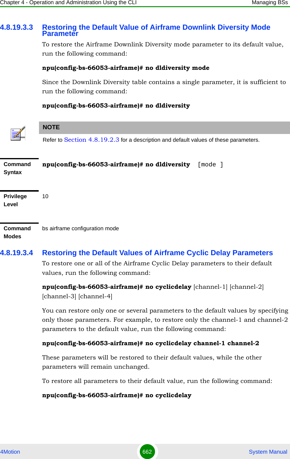 Chapter 4 - Operation and Administration Using the CLI Managing BSs4Motion 662  System Manual4.8.19.3.3 Restoring the Default Value of Airframe Downlink Diversity Mode ParameterTo restore the Airframe Downlink Diversity mode parameter to its default value, run the following command:npu(config-bs-66053-airframe)# no dldiversity modeSince the Downlink Diversity table contains a single parameter, it is sufficient to run the following command:npu(config-bs-66053-airframe)# no dldiversity4.8.19.3.4 Restoring the Default Values of Airframe Cyclic Delay ParametersTo restore one or all of the Airframe Cyclic Delay parameters to their default values, run the following command:npu(config-bs-66053-airframe)# no cyclicdelay [channel-1] [channel-2] [channel-3] [channel-4]You can restore only one or several parameters to the default values by specifying only those parameters. For example, to restore only the channel-1 and channel-2 parameters to the default value, run the following command:npu(config-bs-66053-airframe)# no cyclicdelay channel-1 channel-2These parameters will be restored to their default values, while the other parameters will remain unchanged.To restore all parameters to their default value, run the following command:npu(config-bs-66053-airframe)# no cyclicdelayNOTERefer to Section 4.8.19.2.3 for a description and default values of these parameters.Command Syntaxnpu(config-bs-66053-airframe)# no dldiversity  [mode ]Privilege Level10Command Modesbs airframe configuration mode