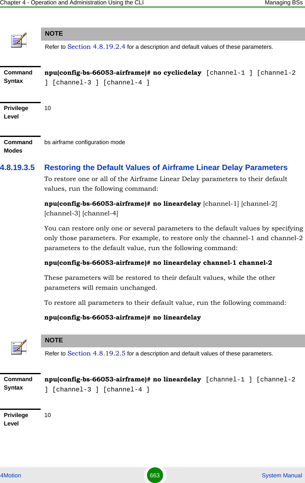 Chapter 4 - Operation and Administration Using the CLI Managing BSs4Motion 663  System Manual4.8.19.3.5 Restoring the Default Values of Airframe Linear Delay ParametersTo restore one or all of the Airframe Linear Delay parameters to their default values, run the following command:npu(config-bs-66053-airframe)# no lineardelay [channel-1] [channel-2] [channel-3] [channel-4]You can restore only one or several parameters to the default values by specifying only those parameters. For example, to restore only the channel-1 and channel-2 parameters to the default value, run the following command:npu(config-bs-66053-airframe)# no lineardelay channel-1 channel-2These parameters will be restored to their default values, while the other parameters will remain unchanged.To restore all parameters to their default value, run the following command:npu(config-bs-66053-airframe)# no lineardelayNOTERefer to Section 4.8.19.2.4 for a description and default values of these parameters.Command Syntaxnpu(config-bs-66053-airframe)# no cyclicdelay  [channel-1 ] [channel-2 ] [channel-3 ] [channel-4 ]Privilege Level10Command Modesbs airframe configuration modeNOTERefer to Section 4.8.19.2.5 for a description and default values of these parameters.Command Syntaxnpu(config-bs-66053-airframe)# no lineardelay  [channel-1 ] [channel-2 ] [channel-3 ] [channel-4 ]Privilege Level10