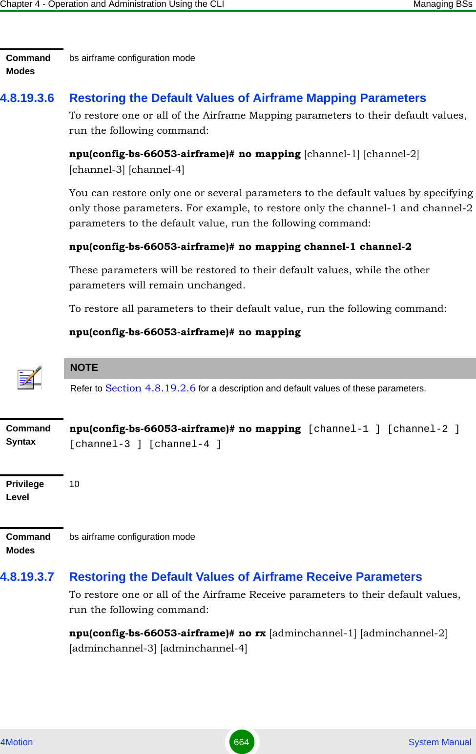 Chapter 4 - Operation and Administration Using the CLI Managing BSs4Motion 664  System Manual4.8.19.3.6 Restoring the Default Values of Airframe Mapping ParametersTo restore one or all of the Airframe Mapping parameters to their default values, run the following command:npu(config-bs-66053-airframe)# no mapping [channel-1] [channel-2] [channel-3] [channel-4]You can restore only one or several parameters to the default values by specifying only those parameters. For example, to restore only the channel-1 and channel-2 parameters to the default value, run the following command:npu(config-bs-66053-airframe)# no mapping channel-1 channel-2These parameters will be restored to their default values, while the other parameters will remain unchanged.To restore all parameters to their default value, run the following command:npu(config-bs-66053-airframe)# no mapping4.8.19.3.7 Restoring the Default Values of Airframe Receive ParametersTo restore one or all of the Airframe Receive parameters to their default values, run the following command:npu(config-bs-66053-airframe)# no rx [adminchannel-1] [adminchannel-2] [adminchannel-3] [adminchannel-4]Command Modesbs airframe configuration modeNOTERefer to Section 4.8.19.2.6 for a description and default values of these parameters.Command Syntaxnpu(config-bs-66053-airframe)# no mapping  [channel-1 ] [channel-2 ] [channel-3 ] [channel-4 ]Privilege Level10Command Modesbs airframe configuration mode