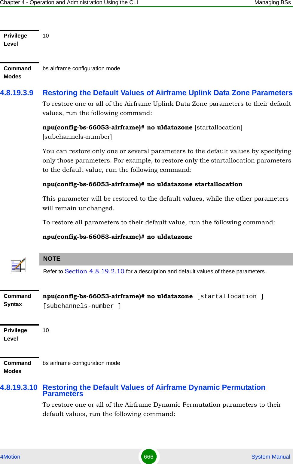 Chapter 4 - Operation and Administration Using the CLI Managing BSs4Motion 666  System Manual4.8.19.3.9 Restoring the Default Values of Airframe Uplink Data Zone ParametersTo restore one or all of the Airframe Uplink Data Zone parameters to their default values, run the following command:npu(config-bs-66053-airframe)# no uldatazone [startallocation] [subchannels-number]You can restore only one or several parameters to the default values by specifying only those parameters. For example, to restore only the startallocation parameters to the default value, run the following command:npu(config-bs-66053-airframe)# no uldatazone startallocationThis parameter will be restored to the default values, while the other parameters will remain unchanged.To restore all parameters to their default value, run the following command:npu(config-bs-66053-airframe)# no uldatazone4.8.19.3.10 Restoring the Default Values of Airframe Dynamic Permutation ParametersTo restore one or all of the Airframe Dynamic Permutation parameters to their default values, run the following command:Privilege Level10Command Modesbs airframe configuration modeNOTERefer to Section 4.8.19.2.10 for a description and default values of these parameters.Command Syntaxnpu(config-bs-66053-airframe)# no uldatazone [startallocation ] [subchannels-number ]Privilege Level10Command Modesbs airframe configuration mode