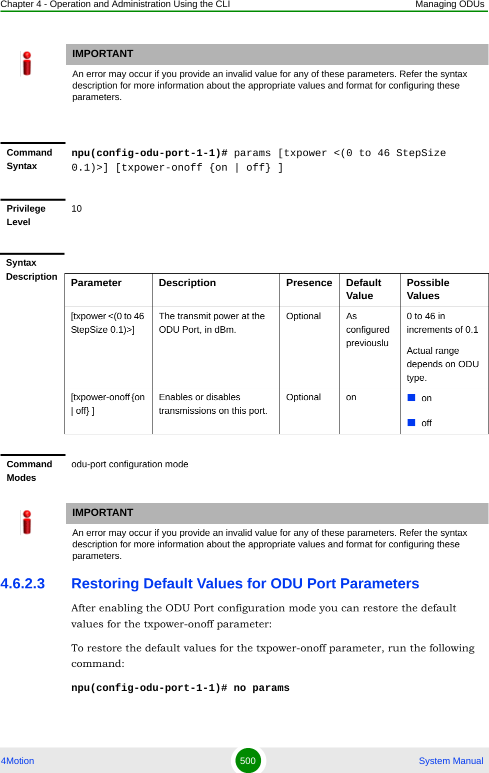 Chapter 4 - Operation and Administration Using the CLI Managing ODUs4Motion 500  System Manual4.6.2.3 Restoring Default Values for ODU Port ParametersAfter enabling the ODU Port configuration mode you can restore the default values for the txpower-onoff parameter:To restore the default values for the txpower-onoff parameter, run the following command:npu(config-odu-port-1-1)# no paramsIMPORTANTAn error may occur if you provide an invalid value for any of these parameters. Refer the syntax description for more information about the appropriate values and format for configuring these parameters.Command Syntaxnpu(config-odu-port-1-1)# params [txpower &lt;(0 to 46 StepSize 0.1)&gt;] [txpower-onoff {on | off} ]Privilege Level10Syntax Description Parameter Description Presence Default Value Possible Values[txpower &lt;(0 to 46 StepSize 0.1)&gt;]The transmit power at the ODU Port, in dBm. Optional As configured previouslu0 to 46 in increments of 0.1Actual range depends on ODU type.[txpower-onoff {on | off} ]Enables or disables transmissions on this port. Optional on onoffCommand Modesodu-port configuration modeIMPORTANTAn error may occur if you provide an invalid value for any of these parameters. Refer the syntax description for more information about the appropriate values and format for configuring these parameters.
