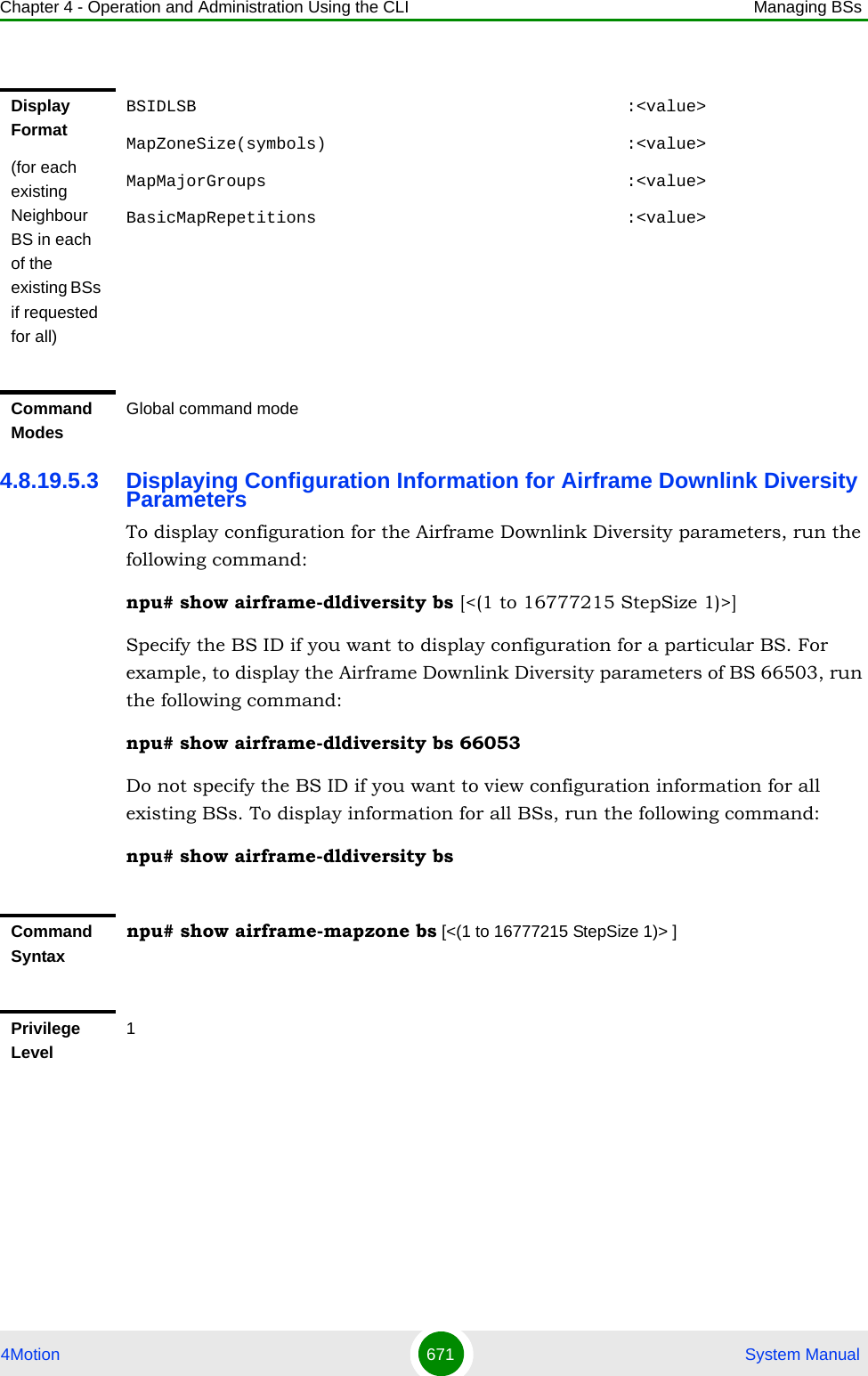 Chapter 4 - Operation and Administration Using the CLI Managing BSs4Motion 671  System Manual4.8.19.5.3 Displaying Configuration Information for Airframe Downlink Diversity ParametersTo display configuration for the Airframe Downlink Diversity parameters, run the following command:npu# show airframe-dldiversity bs [&lt;(1 to 16777215 StepSize 1)&gt;]Specify the BS ID if you want to display configuration for a particular BS. For example, to display the Airframe Downlink Diversity parameters of BS 66503, run the following command:npu# show airframe-dldiversity bs 66053 Do not specify the BS ID if you want to view configuration information for all existing BSs. To display information for all BSs, run the following command:npu# show airframe-dldiversity bsDisplay Format(for each existing Neighbour BS in each of the existing BSs if requested for all)BSIDLSB                                           :&lt;value&gt;MapZoneSize(symbols)                              :&lt;value&gt;MapMajorGroups                                    :&lt;value&gt;BasicMapRepetitions                               :&lt;value&gt;Command ModesGlobal command modeCommand Syntaxnpu# show airframe-mapzone bs [&lt;(1 to 16777215 StepSize 1)&gt; ]Privilege Level1