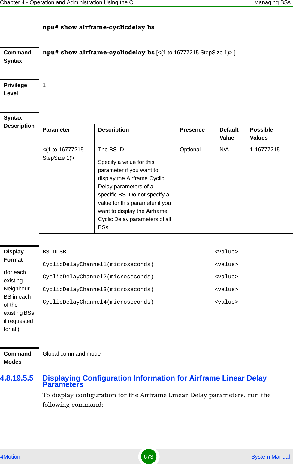 Chapter 4 - Operation and Administration Using the CLI Managing BSs4Motion 673  System Manualnpu# show airframe-cyclicdelay bs4.8.19.5.5 Displaying Configuration Information for Airframe Linear Delay ParametersTo display configuration for the Airframe Linear Delay parameters, run the following command:Command Syntaxnpu# show airframe-cyclicdelay bs [&lt;(1 to 16777215 StepSize 1)&gt; ]Privilege Level1Syntax Description Parameter Description Presence Default ValuePossible Values&lt;(1 to 16777215 StepSize 1)&gt;The BS ID Specify a value for this parameter if you want to display the Airframe Cyclic Delay parameters of a specific BS. Do not specify a value for this parameter if you want to display the Airframe Cyclic Delay parameters of all BSs.Optional N/A 1-16777215Display Format(for each existing Neighbour BS in each of the existing BSs if requested for all)BSIDLSB                                           :&lt;value&gt;CyclicDelayChannel1(microseconds)                 :&lt;value&gt;CyclicDelayChannel2(microseconds)                 :&lt;value&gt;CyclicDelayChannel3(microseconds)                 :&lt;value&gt;CyclicDelayChannel4(microseconds)                 :&lt;value&gt;Command ModesGlobal command mode