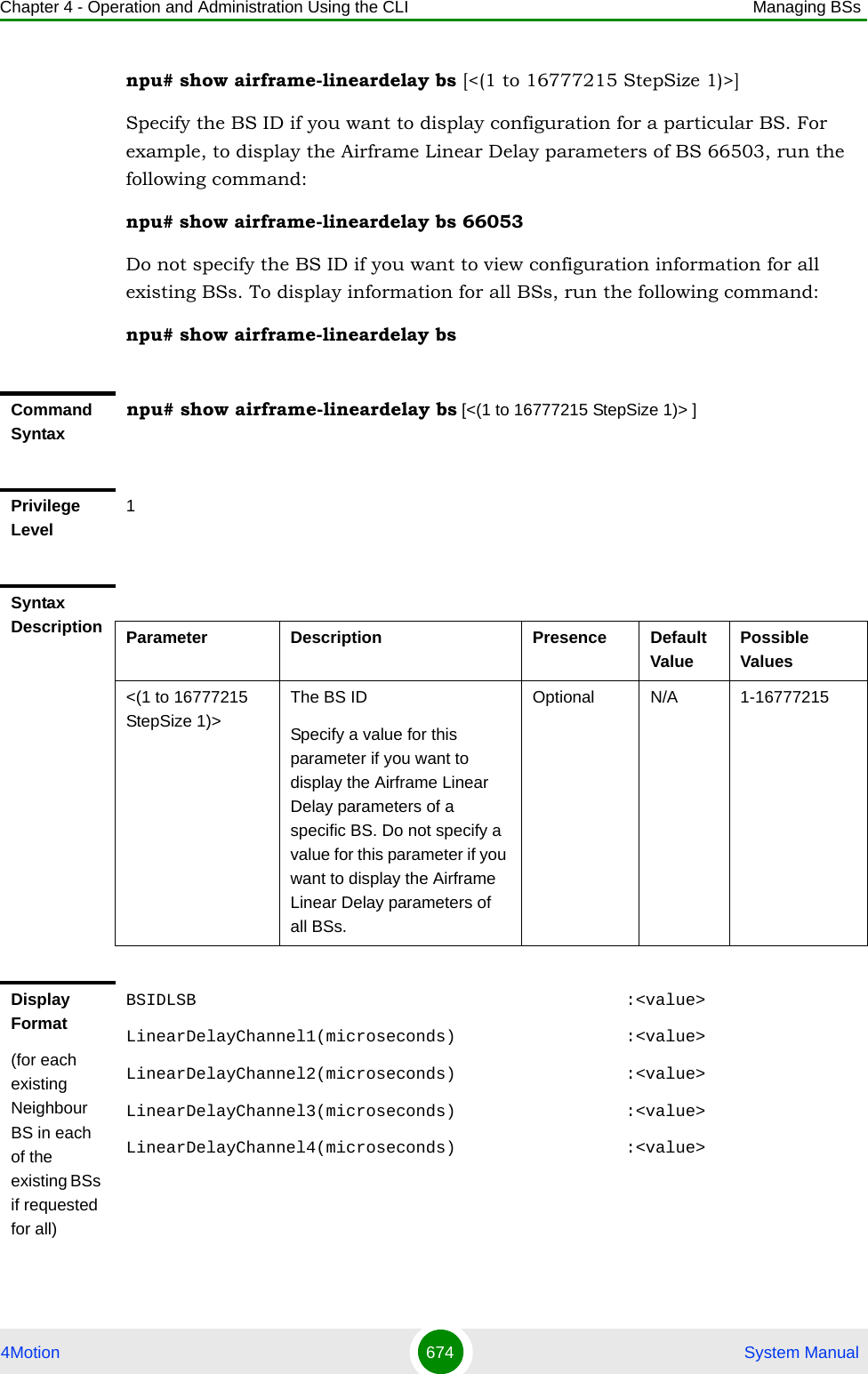 Chapter 4 - Operation and Administration Using the CLI Managing BSs4Motion 674  System Manualnpu# show airframe-lineardelay bs [&lt;(1 to 16777215 StepSize 1)&gt;]Specify the BS ID if you want to display configuration for a particular BS. For example, to display the Airframe Linear Delay parameters of BS 66503, run the following command:npu# show airframe-lineardelay bs 66053 Do not specify the BS ID if you want to view configuration information for all existing BSs. To display information for all BSs, run the following command:npu# show airframe-lineardelay bsCommand Syntaxnpu# show airframe-lineardelay bs [&lt;(1 to 16777215 StepSize 1)&gt; ]Privilege Level1Syntax Description Parameter Description Presence Default ValuePossible Values&lt;(1 to 16777215 StepSize 1)&gt;The BS ID Specify a value for this parameter if you want to display the Airframe Linear Delay parameters of a specific BS. Do not specify a value for this parameter if you want to display the Airframe Linear Delay parameters of all BSs.Optional N/A 1-16777215Display Format(for each existing Neighbour BS in each of the existing BSs if requested for all)BSIDLSB                                           :&lt;value&gt;LinearDelayChannel1(microseconds)                 :&lt;value&gt;LinearDelayChannel2(microseconds)                 :&lt;value&gt;LinearDelayChannel3(microseconds)                 :&lt;value&gt;LinearDelayChannel4(microseconds)                 :&lt;value&gt;