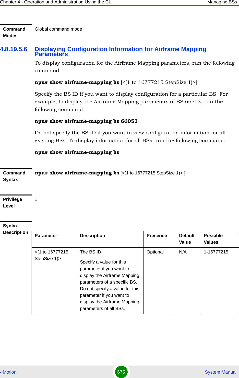 Chapter 4 - Operation and Administration Using the CLI Managing BSs4Motion 675  System Manual4.8.19.5.6 Displaying Configuration Information for Airframe Mapping ParametersTo display configuration for the Airframe Mapping parameters, run the following command:npu# show airframe-mapping bs [&lt;(1 to 16777215 StepSize 1)&gt;]Specify the BS ID if you want to display configuration for a particular BS. For example, to display the Airframe Mapping parameters of BS 66503, run the following command:npu# show airframe-mapping bs 66053 Do not specify the BS ID if you want to view configuration information for all existing BSs. To display information for all BSs, run the following command:npu# show airframe-mapping bsCommand ModesGlobal command modeCommand Syntaxnpu# show airframe-mapping bs [&lt;(1 to 16777215 StepSize 1)&gt; ]Privilege Level1Syntax Description Parameter Description Presence Default ValuePossible Values&lt;(1 to 16777215 StepSize 1)&gt;The BS ID Specify a value for this parameter if you want to display the Airframe Mapping parameters of a specific BS. Do not specify a value for this parameter if you want to display the Airframe Mapping parameters of all BSs.Optional N/A 1-16777215