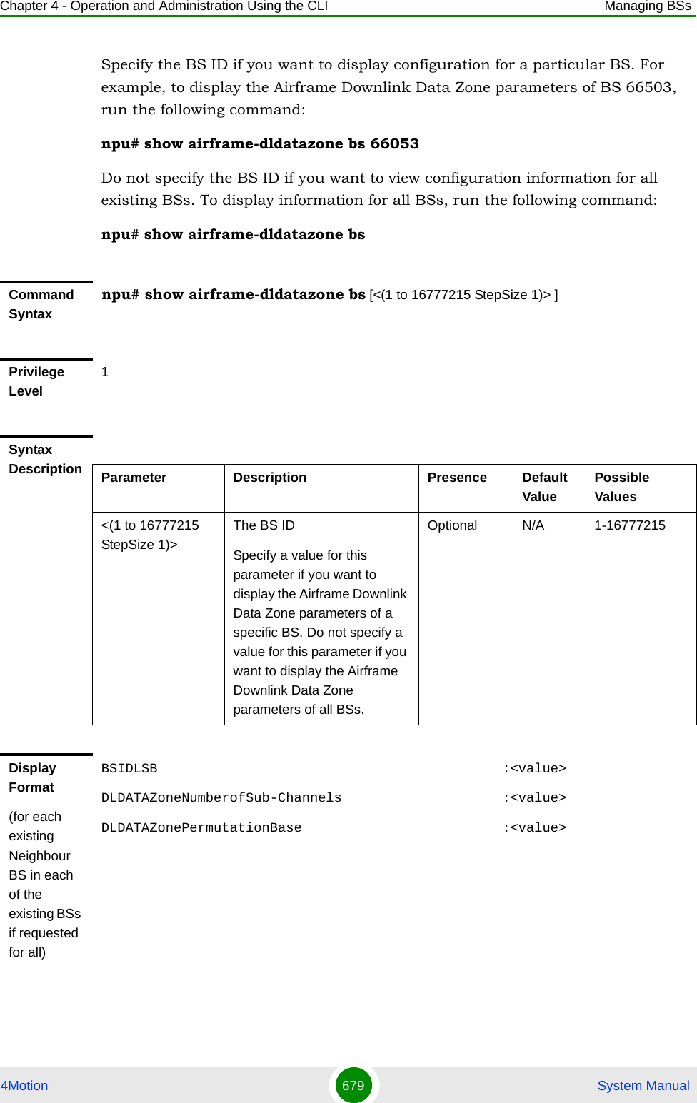 Chapter 4 - Operation and Administration Using the CLI Managing BSs4Motion 679  System ManualSpecify the BS ID if you want to display configuration for a particular BS. For example, to display the Airframe Downlink Data Zone parameters of BS 66503, run the following command:npu# show airframe-dldatazone bs 66053 Do not specify the BS ID if you want to view configuration information for all existing BSs. To display information for all BSs, run the following command:npu# show airframe-dldatazone bsCommand Syntaxnpu# show airframe-dldatazone bs [&lt;(1 to 16777215 StepSize 1)&gt; ]Privilege Level1Syntax Description Parameter Description Presence Default ValuePossible Values&lt;(1 to 16777215 StepSize 1)&gt;The BS ID Specify a value for this parameter if you want to display the Airframe Downlink Data Zone parameters of a specific BS. Do not specify a value for this parameter if you want to display the Airframe Downlink Data Zone parameters of all BSs.Optional N/A 1-16777215Display Format(for each existing Neighbour BS in each of the existing BSs if requested for all)BSIDLSB                                           :&lt;value&gt;DLDATAZoneNumberofSub-Channels                    :&lt;value&gt;DLDATAZonePermutationBase                         :&lt;value&gt;