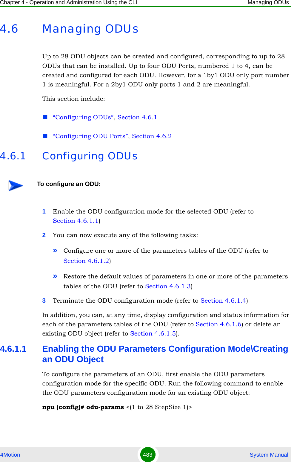 Chapter 4 - Operation and Administration Using the CLI Managing ODUs4Motion 483  System Manual4.6 Managing ODUsUp to 28 ODU objects can be created and configured, corresponding to up to 28 ODUs that can be installed. Up to four ODU Ports, numbered 1 to 4, can be created and configured for each ODU. However, for a 1by1 ODU only port number 1 is meaningful. For a 2by1 ODU only ports 1 and 2 are meaningful.This section include:“Configuring ODUs”, Section 4.6.1“Configuring ODU Ports”, Section 4.6.24.6.1 Configuring ODUs1Enable the ODU configuration mode for the selected ODU (refer to Section 4.6.1.1)2You can now execute any of the following tasks:»Configure one or more of the parameters tables of the ODU (refer to Section 4.6.1.2)»Restore the default values of parameters in one or more of the parameters tables of the ODU (refer to Section 4.6.1.3)3Terminate the ODU configuration mode (refer to Section 4.6.1.4)In addition, you can, at any time, display configuration and status information for each of the parameters tables of the ODU (refer to Section 4.6.1.6) or delete an existing ODU object (refer to Section 4.6.1.5). 4.6.1.1 Enabling the ODU Parameters Configuration Mode\Creating an ODU ObjectTo configure the parameters of an ODU, first enable the ODU parameters configuration mode for the specific ODU. Run the following command to enable the ODU parameters configuration mode for an existing ODU object:npu (config)# odu-params &lt;(1 to 28 StepSize 1)&gt;To configure an ODU: