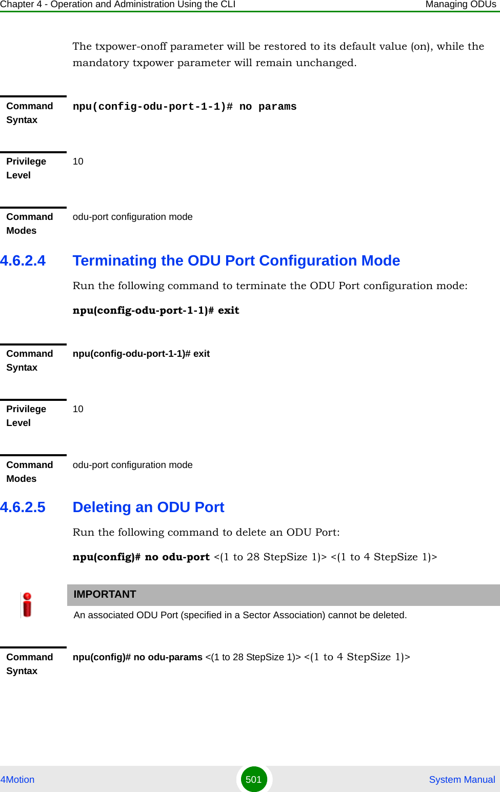 Chapter 4 - Operation and Administration Using the CLI Managing ODUs4Motion 501  System ManualThe txpower-onoff parameter will be restored to its default value (on), while the mandatory txpower parameter will remain unchanged.4.6.2.4 Terminating the ODU Port Configuration ModeRun the following command to terminate the ODU Port configuration mode:npu(config-odu-port-1-1)# exit4.6.2.5 Deleting an ODU PortRun the following command to delete an ODU Port:npu(config)# no odu-port &lt;(1 to 28 StepSize 1)&gt; &lt;(1 to 4 StepSize 1)&gt;Command Syntaxnpu(config-odu-port-1-1)# no paramsPrivilege Level10Command Modesodu-port configuration modeCommand Syntaxnpu(config-odu-port-1-1)# exitPrivilege Level10Command Modesodu-port configuration modeIMPORTANTAn associated ODU Port (specified in a Sector Association) cannot be deleted.Command Syntaxnpu(config)# no odu-params &lt;(1 to 28 StepSize 1)&gt; &lt;(1 to 4 StepSize 1)&gt;