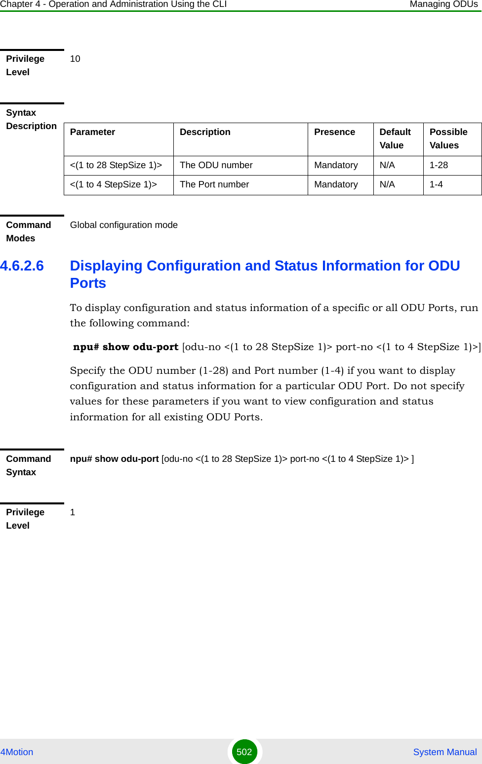 Chapter 4 - Operation and Administration Using the CLI Managing ODUs4Motion 502  System Manual4.6.2.6 Displaying Configuration and Status Information for ODU PortsTo display configuration and status information of a specific or all ODU Ports, run the following command: npu# show odu-port [odu-no &lt;(1 to 28 StepSize 1)&gt; port-no &lt;(1 to 4 StepSize 1)&gt;]Specify the ODU number (1-28) and Port number (1-4) if you want to display configuration and status information for a particular ODU Port. Do not specify values for these parameters if you want to view configuration and status information for all existing ODU Ports.Privilege Level10Syntax Description Parameter Description Presence Default ValuePossible Values&lt;(1 to 28 StepSize 1)&gt; The ODU number  Mandatory N/A 1-28&lt;(1 to 4 StepSize 1)&gt; The Port number  Mandatory N/A 1-4Command ModesGlobal configuration modeCommand Syntaxnpu# show odu-port [odu-no &lt;(1 to 28 StepSize 1)&gt; port-no &lt;(1 to 4 StepSize 1)&gt; ]Privilege Level1