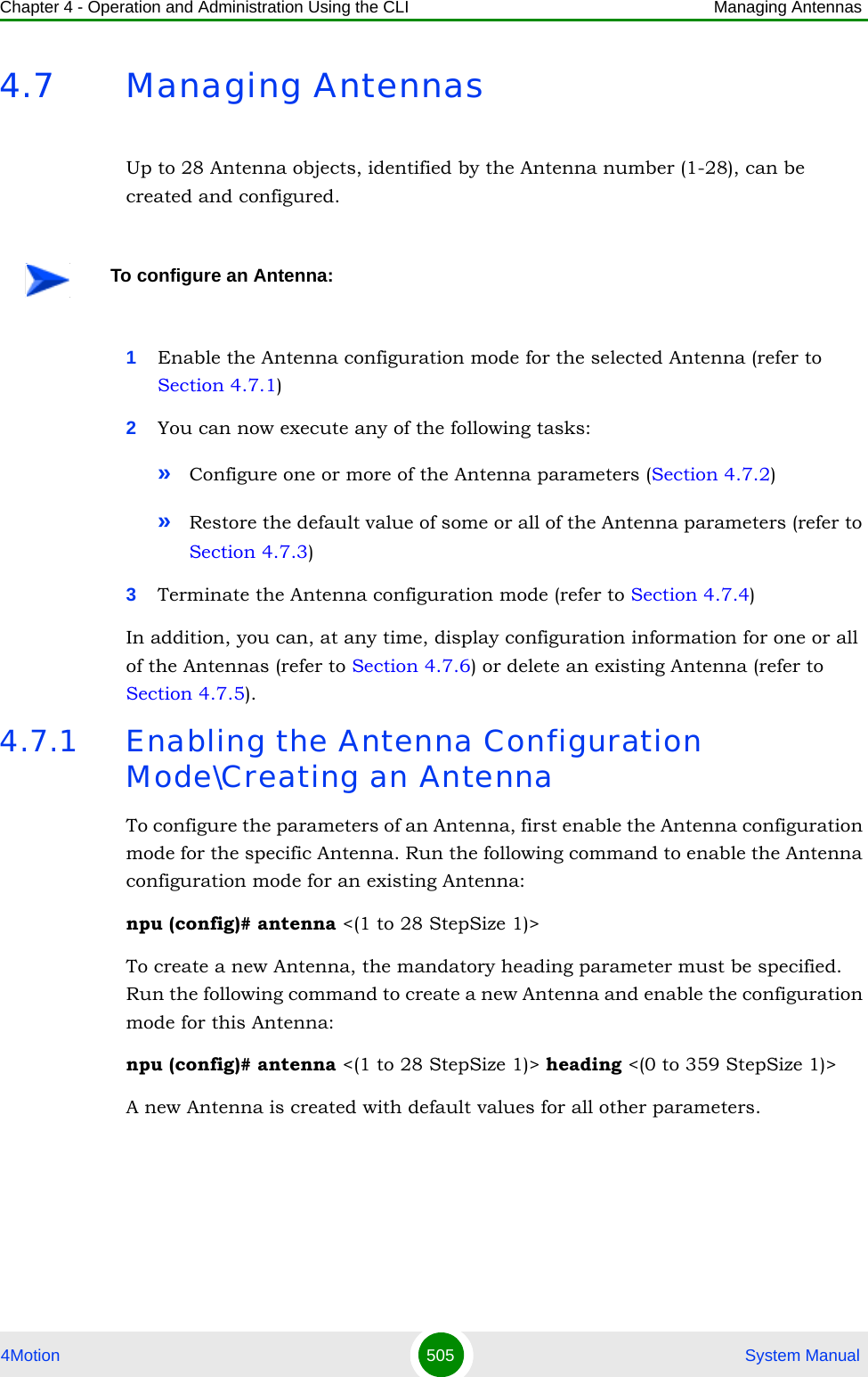 Chapter 4 - Operation and Administration Using the CLI Managing Antennas4Motion 505  System Manual4.7 Managing AntennasUp to 28 Antenna objects, identified by the Antenna number (1-28), can be created and configured.1Enable the Antenna configuration mode for the selected Antenna (refer to Section 4.7.1)2You can now execute any of the following tasks:»Configure one or more of the Antenna parameters (Section 4.7.2)»Restore the default value of some or all of the Antenna parameters (refer to Section 4.7.3)3Terminate the Antenna configuration mode (refer to Section 4.7.4)In addition, you can, at any time, display configuration information for one or all of the Antennas (refer to Section 4.7.6) or delete an existing Antenna (refer to Section 4.7.5). 4.7.1 Enabling the Antenna Configuration Mode\Creating an AntennaTo configure the parameters of an Antenna, first enable the Antenna configuration mode for the specific Antenna. Run the following command to enable the Antenna configuration mode for an existing Antenna:npu (config)# antenna &lt;(1 to 28 StepSize 1)&gt;To create a new Antenna, the mandatory heading parameter must be specified. Run the following command to create a new Antenna and enable the configuration mode for this Antenna:npu (config)# antenna &lt;(1 to 28 StepSize 1)&gt; heading &lt;(0 to 359 StepSize 1)&gt;A new Antenna is created with default values for all other parameters.To configure an Antenna: