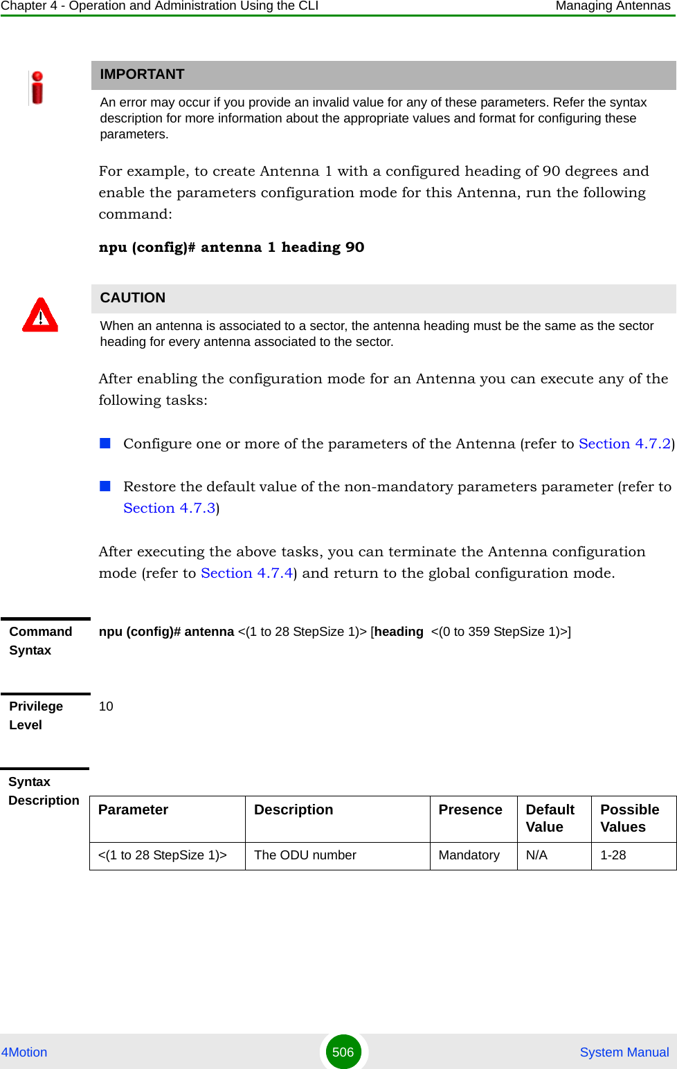 Chapter 4 - Operation and Administration Using the CLI Managing Antennas4Motion 506  System ManualFor example, to create Antenna 1 with a configured heading of 90 degrees and enable the parameters configuration mode for this Antenna, run the following command:npu (config)# antenna 1 heading 90After enabling the configuration mode for an Antenna you can execute any of the following tasks:Configure one or more of the parameters of the Antenna (refer to Section 4.7.2)Restore the default value of the non-mandatory parameters parameter (refer to Section 4.7.3)After executing the above tasks, you can terminate the Antenna configuration mode (refer to Section 4.7.4) and return to the global configuration mode.IMPORTANTAn error may occur if you provide an invalid value for any of these parameters. Refer the syntax description for more information about the appropriate values and format for configuring these parameters.CAUTIONWhen an antenna is associated to a sector, the antenna heading must be the same as the sector heading for every antenna associated to the sector.Command Syntaxnpu (config)# antenna &lt;(1 to 28 StepSize 1)&gt; [heading  &lt;(0 to 359 StepSize 1)&gt;]Privilege Level10Syntax Description Parameter Description Presence Default Value Possible Values&lt;(1 to 28 StepSize 1)&gt; The ODU number Mandatory N/A 1-28