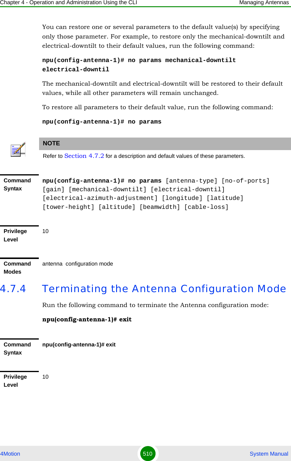 Chapter 4 - Operation and Administration Using the CLI Managing Antennas4Motion 510  System ManualYou can restore one or several parameters to the default value(s) by specifying only those parameter. For example, to restore only the mechanical-downtilt and electrical-downtilt to their default values, run the following command:npu(config-antenna-1)# no params mechanical-downtilt electrical-downtilThe mechanical-downtilt and electrical-downtilt will be restored to their default values, while all other parameters will remain unchanged.To restore all parameters to their default value, run the following command:npu(config-antenna-1)# no params4.7.4 Terminating the Antenna Configuration ModeRun the following command to terminate the Antenna configuration mode:npu(config-antenna-1)# exitNOTERefer to Section 4.7.2 for a description and default values of these parameters.Command Syntaxnpu(config-antenna-1)# no params [antenna-type] [no-of-ports] [gain] [mechanical-downtilt] [electrical-downtil] [electrical-azimuth-adjustment] [longitude] [latitude] [tower-height] [altitude] [beamwidth] [cable-loss]Privilege Level10Command Modesantenna  configuration mode Command Syntaxnpu(config-antenna-1)# exitPrivilege Level10