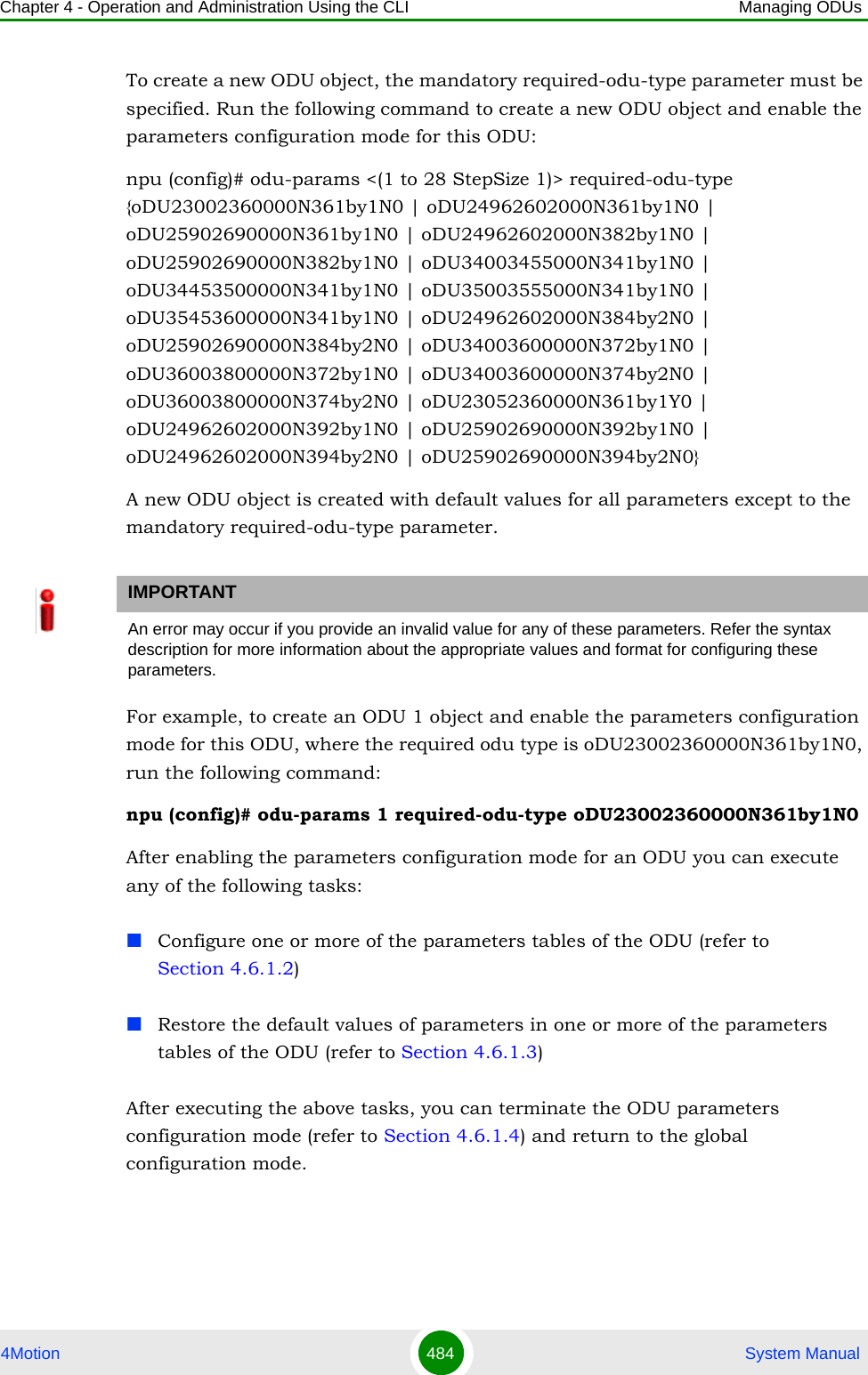 Chapter 4 - Operation and Administration Using the CLI Managing ODUs4Motion 484  System ManualTo create a new ODU object, the mandatory required-odu-type parameter must be specified. Run the following command to create a new ODU object and enable the parameters configuration mode for this ODU:npu (config)# odu-params &lt;(1 to 28 StepSize 1)&gt; required-odu-type   {oDU23002360000N361by1N0 | oDU24962602000N361by1N0 | oDU25902690000N361by1N0 | oDU24962602000N382by1N0 | oDU25902690000N382by1N0 | oDU34003455000N341by1N0 | oDU34453500000N341by1N0 | oDU35003555000N341by1N0 | oDU35453600000N341by1N0 | oDU24962602000N384by2N0 | oDU25902690000N384by2N0 | oDU34003600000N372by1N0 | oDU36003800000N372by1N0 | oDU34003600000N374by2N0 | oDU36003800000N374by2N0 | oDU23052360000N361by1Y0 | oDU24962602000N392by1N0 | oDU25902690000N392by1N0 | oDU24962602000N394by2N0 | oDU25902690000N394by2N0}A new ODU object is created with default values for all parameters except to the mandatory required-odu-type parameter.For example, to create an ODU 1 object and enable the parameters configuration mode for this ODU, where the required odu type is oDU23002360000N361by1N0, run the following command:npu (config)# odu-params 1 required-odu-type oDU23002360000N361by1N0After enabling the parameters configuration mode for an ODU you can execute any of the following tasks:Configure one or more of the parameters tables of the ODU (refer to Section 4.6.1.2)Restore the default values of parameters in one or more of the parameters tables of the ODU (refer to Section 4.6.1.3)After executing the above tasks, you can terminate the ODU parameters configuration mode (refer to Section 4.6.1.4) and return to the global configuration mode.IMPORTANTAn error may occur if you provide an invalid value for any of these parameters. Refer the syntax description for more information about the appropriate values and format for configuring these parameters.