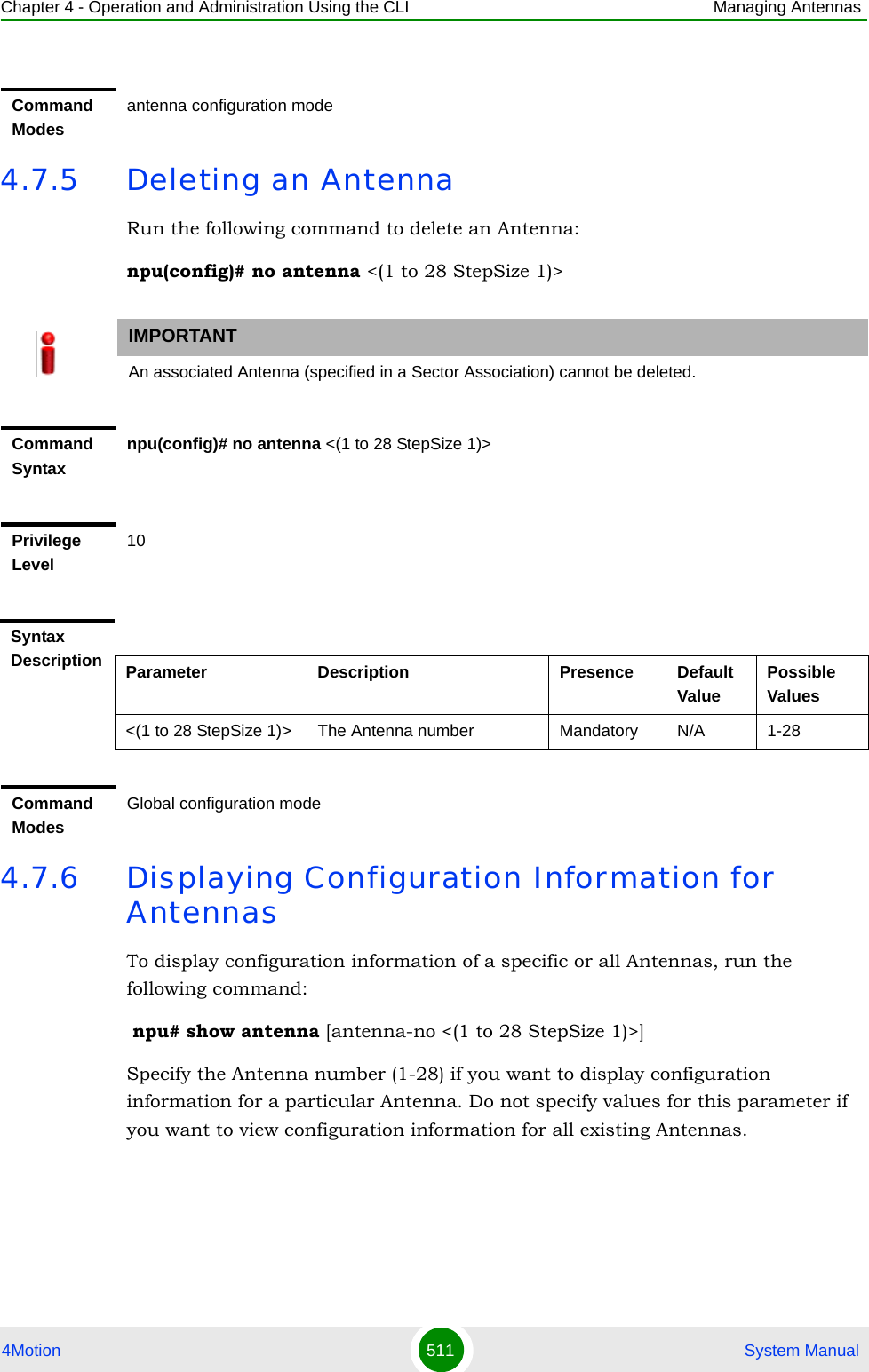 Chapter 4 - Operation and Administration Using the CLI Managing Antennas4Motion 511  System Manual4.7.5 Deleting an AntennaRun the following command to delete an Antenna:npu(config)# no antenna &lt;(1 to 28 StepSize 1)&gt; 4.7.6 Displaying Configuration Information for AntennasTo display configuration information of a specific or all Antennas, run the following command: npu# show antenna [antenna-no &lt;(1 to 28 StepSize 1)&gt;]Specify the Antenna number (1-28) if you want to display configuration information for a particular Antenna. Do not specify values for this parameter if you want to view configuration information for all existing Antennas.Command Modesantenna configuration modeIMPORTANTAn associated Antenna (specified in a Sector Association) cannot be deleted.Command Syntaxnpu(config)# no antenna &lt;(1 to 28 StepSize 1)&gt; Privilege Level10Syntax Description Parameter Description Presence Default ValuePossible Values&lt;(1 to 28 StepSize 1)&gt; The Antenna number  Mandatory N/A 1-28Command ModesGlobal configuration mode