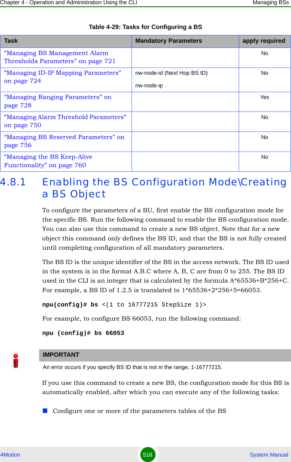 Chapter 4 - Operation and Administration Using the CLI Managing BSs4Motion 518  System Manual4.8.1 Enabling the BS Configuration Mode\Creating a BS ObjectTo configure the parameters of a BU, first enable the BS configuration mode for the specific BS. Run the following command to enable the BS configuration mode. You can also use this command to create a new BS object. Note that for a new object this command only defines the BS ID, and that the BS is not fully created until completing configuration of all mandatory parameters.The BS ID is the unique identifier of the BS in the access network. The BS ID used in the system is in the format A.B.C where A, B, C are from 0 to 255. The BS ID used in the CLI is an integer that is calculated by the formula A*65536+B*256+C. For example, a BS ID of 1.2.5 is translated to 1*65536+2*256+5=66053.npu(config)# bs &lt;(1 to 16777215 StepSize 1)&gt;For example, to configure BS 66053, run the following command:npu (config)# bs 66053If you use this command to create a new BS, the configuration mode for this BS is automatically enabled, after which you can execute any of the following tasks:Configure one or more of the parameters tables of the BS“Managing BS Management Alarm Thresholds Parameters” on page 721No“Managing ID-IP Mapping Parameters” on page 724nw-node-id (Next Hop BS ID)nw-node-ipNo“Managing Ranging Parameters” on page 728Yes“Managing Alarm Threshold Parameters” on page 750No“Managing BS Reserved Parameters” on page 756No“Managing the BS Keep-Alive Functionality” on page 760NoIMPORTANTAn error occurs if you specify BS ID that is not in the range, 1-16777215.Table 4-29: Tasks for Configuring a BSTask Mandatory Parameters apply required