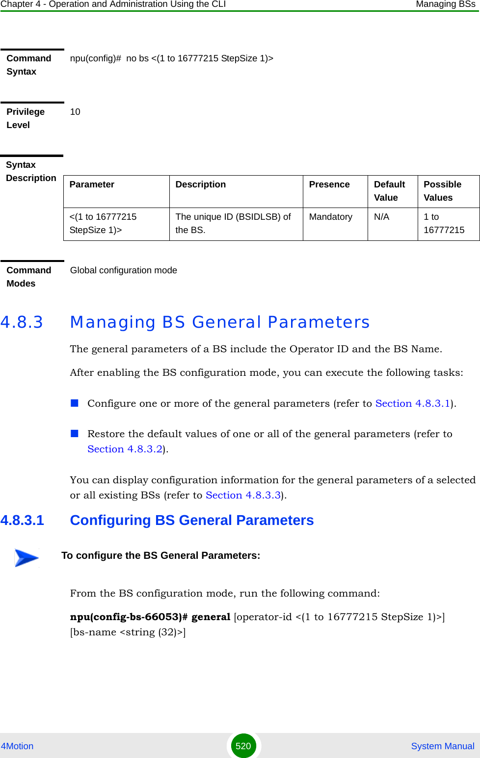 Chapter 4 - Operation and Administration Using the CLI Managing BSs4Motion 520  System Manual4.8.3 Managing BS General ParametersThe general parameters of a BS include the Operator ID and the BS Name.After enabling the BS configuration mode, you can execute the following tasks:Configure one or more of the general parameters (refer to Section 4.8.3.1).Restore the default values of one or all of the general parameters (refer to Section 4.8.3.2).You can display configuration information for the general parameters of a selected or all existing BSs (refer to Section 4.8.3.3).4.8.3.1 Configuring BS General ParametersFrom the BS configuration mode, run the following command:npu(config-bs-66053)# general [operator-id &lt;(1 to 16777215 StepSize 1)&gt;] [bs-name &lt;string (32)&gt;]Command Syntaxnpu(config)#  no bs &lt;(1 to 16777215 StepSize 1)&gt; Privilege Level10Syntax Description Parameter Description Presence Default ValuePossible Values&lt;(1 to 16777215 StepSize 1)&gt;The unique ID (BSIDLSB) of the BS. Mandatory N/A 1 to 16777215Command ModesGlobal configuration modeTo configure the BS General Parameters: