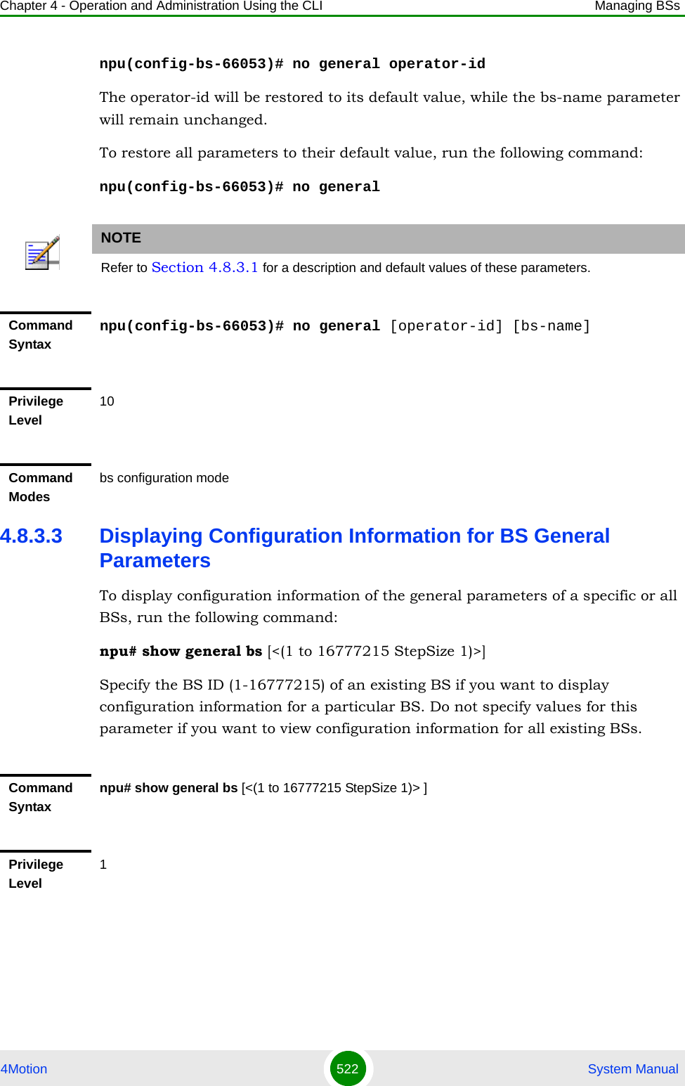 Chapter 4 - Operation and Administration Using the CLI Managing BSs4Motion 522  System Manualnpu(config-bs-66053)# no general operator-idThe operator-id will be restored to its default value, while the bs-name parameter will remain unchanged.To restore all parameters to their default value, run the following command:npu(config-bs-66053)# no general4.8.3.3 Displaying Configuration Information for BS General ParametersTo display configuration information of the general parameters of a specific or all BSs, run the following command:npu# show general bs [&lt;(1 to 16777215 StepSize 1)&gt;]Specify the BS ID (1-16777215) of an existing BS if you want to display configuration information for a particular BS. Do not specify values for this parameter if you want to view configuration information for all existing BSs.NOTERefer to Section 4.8.3.1 for a description and default values of these parameters.Command Syntaxnpu(config-bs-66053)# no general [operator-id] [bs-name]Privilege Level10Command Modesbs configuration modeCommand Syntaxnpu# show general bs [&lt;(1 to 16777215 StepSize 1)&gt; ]Privilege Level1