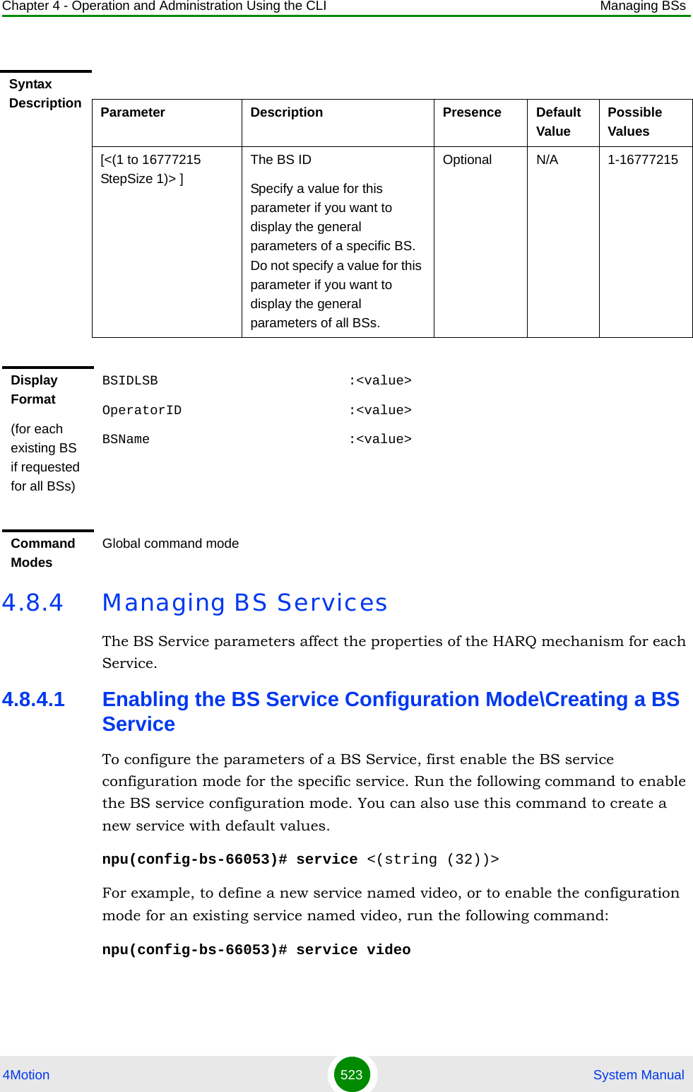 Chapter 4 - Operation and Administration Using the CLI Managing BSs4Motion 523  System Manual4.8.4 Managing BS ServicesThe BS Service parameters affect the properties of the HARQ mechanism for each Service.4.8.4.1 Enabling the BS Service Configuration Mode\Creating a BS ServiceTo configure the parameters of a BS Service, first enable the BS service configuration mode for the specific service. Run the following command to enable the BS service configuration mode. You can also use this command to create a new service with default values. npu(config-bs-66053)# service &lt;(string (32))&gt;For example, to define a new service named video, or to enable the configuration mode for an existing service named video, run the following command:npu(config-bs-66053)# service videoSyntax Description Parameter Description Presence Default ValuePossible Values[&lt;(1 to 16777215 StepSize 1)&gt; ]The BS ID Specify a value for this parameter if you want to display the general parameters of a specific BS. Do not specify a value for this parameter if you want to display the general parameters of all BSs.Optional N/A 1-16777215Display Format(for each existing BS if requested for all BSs)BSIDLSB                        :&lt;value&gt;OperatorID                     :&lt;value&gt;BSName                         :&lt;value&gt;Command ModesGlobal command mode
