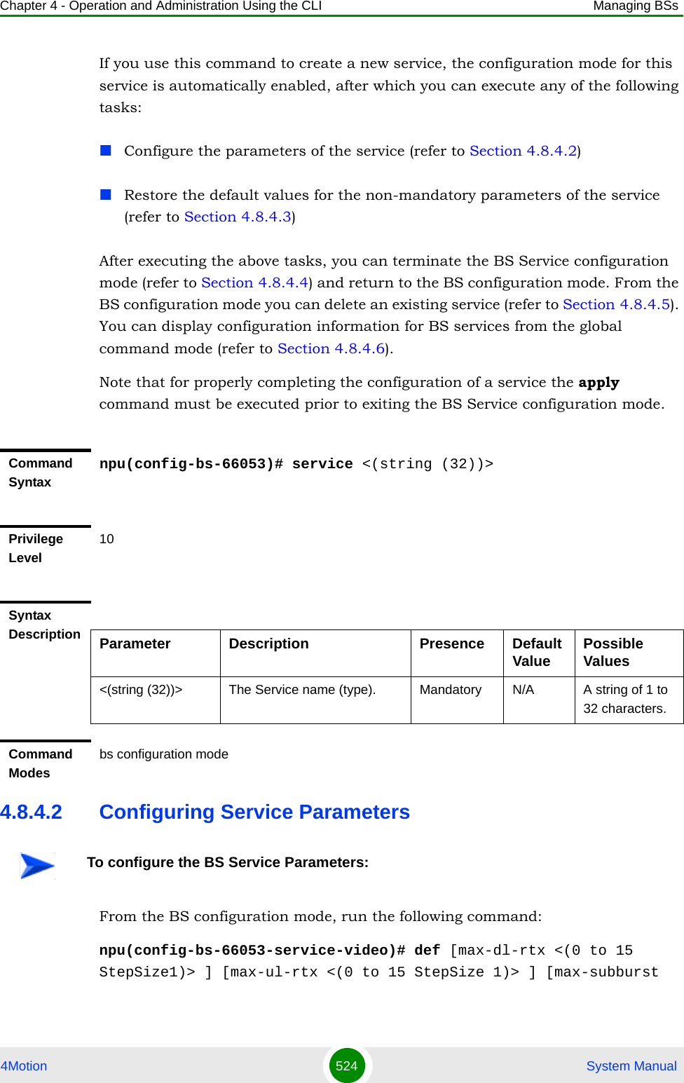 Chapter 4 - Operation and Administration Using the CLI Managing BSs4Motion 524  System ManualIf you use this command to create a new service, the configuration mode for this service is automatically enabled, after which you can execute any of the following tasks:Configure the parameters of the service (refer to Section 4.8.4.2)Restore the default values for the non-mandatory parameters of the service (refer to Section 4.8.4.3)After executing the above tasks, you can terminate the BS Service configuration mode (refer to Section 4.8.4.4) and return to the BS configuration mode. From the BS configuration mode you can delete an existing service (refer to Section 4.8.4.5). You can display configuration information for BS services from the global command mode (refer to Section 4.8.4.6).Note that for properly completing the configuration of a service the apply command must be executed prior to exiting the BS Service configuration mode.4.8.4.2 Configuring Service ParametersFrom the BS configuration mode, run the following command:npu(config-bs-66053-service-video)# def [max-dl-rtx &lt;(0 to 15 StepSize1)&gt; ] [max-ul-rtx &lt;(0 to 15 StepSize 1)&gt; ] [max-subburst Command Syntaxnpu(config-bs-66053)# service &lt;(string (32))&gt;Privilege Level10Syntax Description Parameter Description Presence Default Value Possible Values&lt;(string (32))&gt; The Service name (type). Mandatory N/A A string of 1 to 32 characters.Command Modesbs configuration mode To configure the BS Service Parameters: