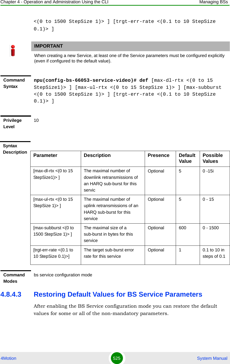 Chapter 4 - Operation and Administration Using the CLI Managing BSs4Motion 525  System Manual&lt;(0 to 1500 StepSize 1)&gt; ] [trgt-err-rate &lt;(0.1 to 10 StepSize 0.1)&gt; ]4.8.4.3 Restoring Default Values for BS Service ParametersAfter enabling the BS Service configuration mode you can restore the default values for some or all of the non-mandatory parameters.IMPORTANTWhen creating a new Service, at least one of the Service parameters must be configured explicitly (even if configured to the default value).Command Syntaxnpu(config-bs-66053-service-video)# def [max-dl-rtx &lt;(0 to 15 StepSize1)&gt; ] [max-ul-rtx &lt;(0 to 15 StepSize 1)&gt; ] [max-subburst &lt;(0 to 1500 StepSize 1)&gt; ] [trgt-err-rate &lt;(0.1 to 10 StepSize 0.1)&gt; ]Privilege Level10Syntax Description Parameter Description Presence Default Value Possible Values[max-dl-rtx &lt;(0 to 15 StepSize1)&gt; ]The maximal number of downlink retransmissions of an HARQ sub-burst for this servicOptional 5 0 -15i[max-ul-rtx &lt;(0 to 15 StepSize 1)&gt; ]The maximal number of uplink retransmissions of an HARQ sub-burst for this serviceOptional 5 0 - 15[max-subburst &lt;(0 to 1500 StepSize 1)&gt; ]The maximal size of a sub-burst in bytes for this serviceOptional 600 0 - 1500[trgt-err-rate &lt;(0.1 to 10 StepSize 0.1)&gt;]The target sub-burst error rate for this serviceOptional 1 0.1 to 10 in steps of 0.1Command Modesbs service configuration mode 