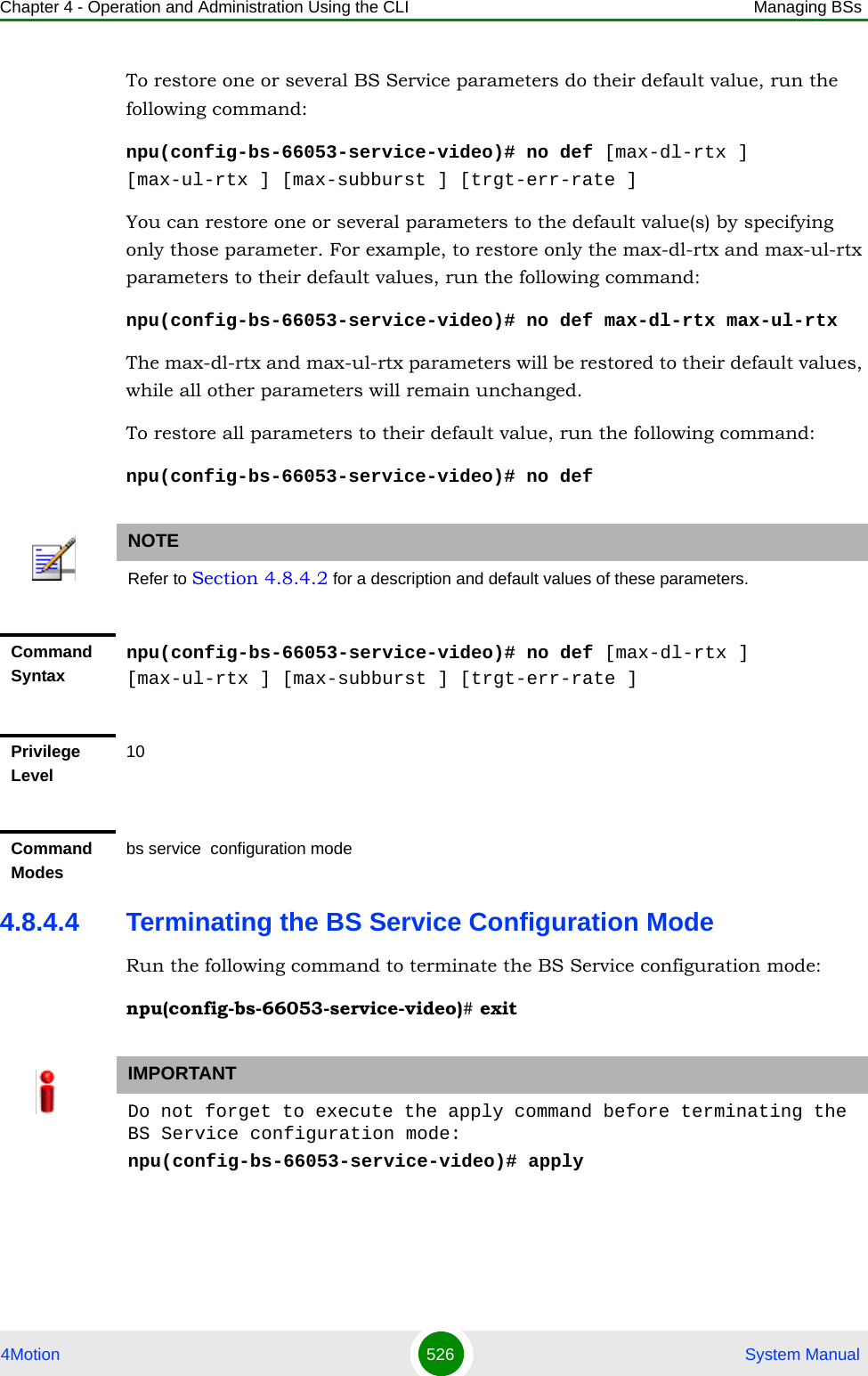 Chapter 4 - Operation and Administration Using the CLI Managing BSs4Motion 526  System ManualTo restore one or several BS Service parameters do their default value, run the following command:npu(config-bs-66053-service-video)# no def [max-dl-rtx ] [max-ul-rtx ] [max-subburst ] [trgt-err-rate ]You can restore one or several parameters to the default value(s) by specifying only those parameter. For example, to restore only the max-dl-rtx and max-ul-rtx parameters to their default values, run the following command:npu(config-bs-66053-service-video)# no def max-dl-rtx max-ul-rtxThe max-dl-rtx and max-ul-rtx parameters will be restored to their default values, while all other parameters will remain unchanged.To restore all parameters to their default value, run the following command:npu(config-bs-66053-service-video)# no def4.8.4.4 Terminating the BS Service Configuration ModeRun the following command to terminate the BS Service configuration mode:npu(config-bs-66053-service-video)# exitNOTERefer to Section 4.8.4.2 for a description and default values of these parameters.Command Syntaxnpu(config-bs-66053-service-video)# no def [max-dl-rtx ] [max-ul-rtx ] [max-subburst ] [trgt-err-rate ]Privilege Level10Command Modesbs service  configuration mode IMPORTANTDo not forget to execute the apply command before terminating the BS Service configuration mode:npu(config-bs-66053-service-video)# apply