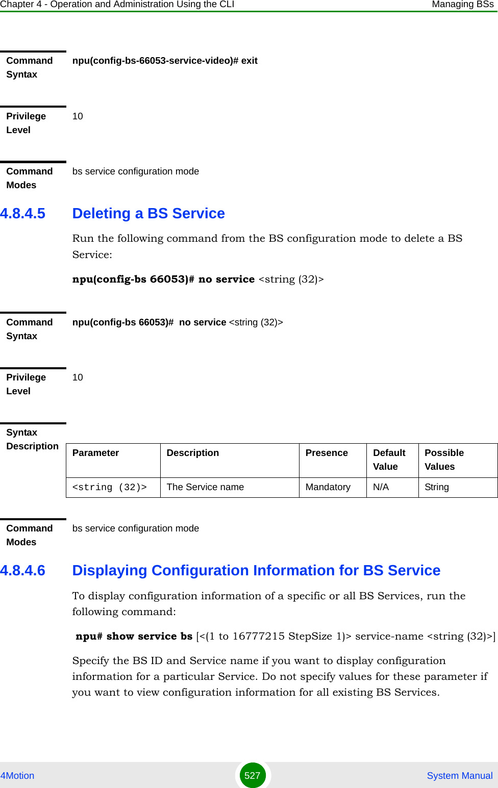 Chapter 4 - Operation and Administration Using the CLI Managing BSs4Motion 527  System Manual4.8.4.5 Deleting a BS ServiceRun the following command from the BS configuration mode to delete a BS Service:npu(config-bs 66053)# no service &lt;string (32)&gt; 4.8.4.6 Displaying Configuration Information for BS ServiceTo display configuration information of a specific or all BS Services, run the following command: npu# show service bs [&lt;(1 to 16777215 StepSize 1)&gt; service-name &lt;string (32)&gt;]Specify the BS ID and Service name if you want to display configuration information for a particular Service. Do not specify values for these parameter if you want to view configuration information for all existing BS Services.Command Syntaxnpu(config-bs-66053-service-video)# exitPrivilege Level10Command Modesbs service configuration modeCommand Syntaxnpu(config-bs 66053)#  no service &lt;string (32)&gt; Privilege Level10Syntax Description Parameter Description Presence Default ValuePossible Values&lt;string (32)&gt; The Service name  Mandatory N/A StringCommand Modesbs service configuration mode