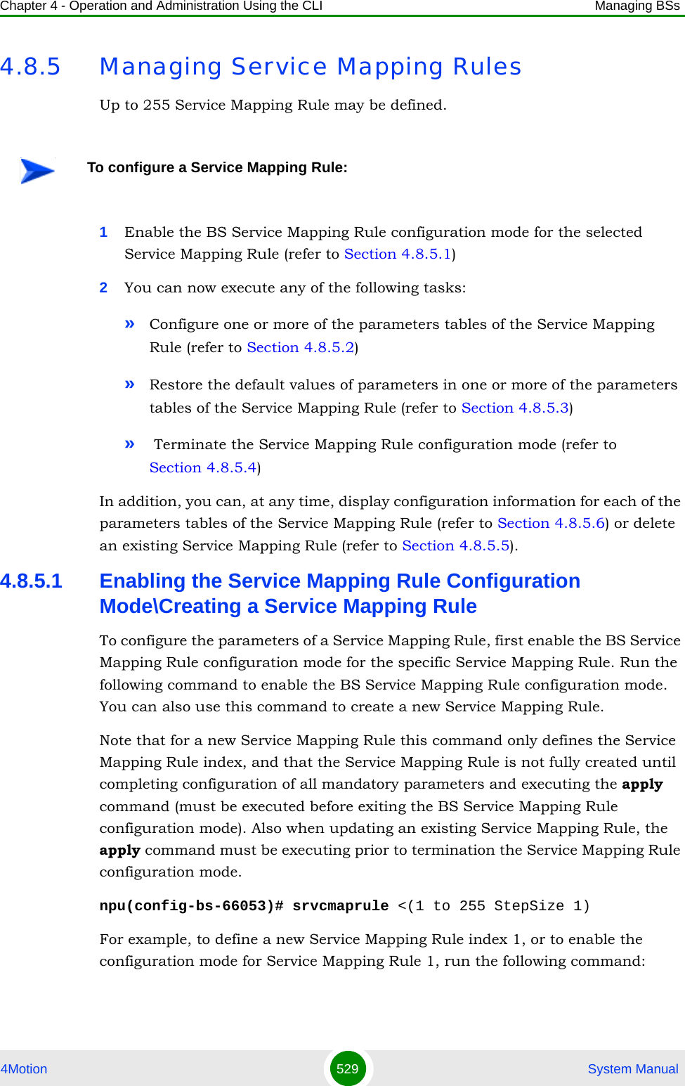 Chapter 4 - Operation and Administration Using the CLI Managing BSs4Motion 529  System Manual4.8.5 Managing Service Mapping RulesUp to 255 Service Mapping Rule may be defined. 1Enable the BS Service Mapping Rule configuration mode for the selected Service Mapping Rule (refer to Section 4.8.5.1)2You can now execute any of the following tasks:»Configure one or more of the parameters tables of the Service Mapping Rule (refer to Section 4.8.5.2)»Restore the default values of parameters in one or more of the parameters tables of the Service Mapping Rule (refer to Section 4.8.5.3)» Terminate the Service Mapping Rule configuration mode (refer to Section 4.8.5.4)In addition, you can, at any time, display configuration information for each of the parameters tables of the Service Mapping Rule (refer to Section 4.8.5.6) or delete an existing Service Mapping Rule (refer to Section 4.8.5.5). 4.8.5.1 Enabling the Service Mapping Rule Configuration Mode\Creating a Service Mapping RuleTo configure the parameters of a Service Mapping Rule, first enable the BS Service Mapping Rule configuration mode for the specific Service Mapping Rule. Run the following command to enable the BS Service Mapping Rule configuration mode. You can also use this command to create a new Service Mapping Rule. Note that for a new Service Mapping Rule this command only defines the Service Mapping Rule index, and that the Service Mapping Rule is not fully created until completing configuration of all mandatory parameters and executing the apply command (must be executed before exiting the BS Service Mapping Rule configuration mode). Also when updating an existing Service Mapping Rule, the apply command must be executing prior to termination the Service Mapping Rule configuration mode.npu(config-bs-66053)# srvcmaprule &lt;(1 to 255 StepSize 1)For example, to define a new Service Mapping Rule index 1, or to enable the configuration mode for Service Mapping Rule 1, run the following command:To configure a Service Mapping Rule: