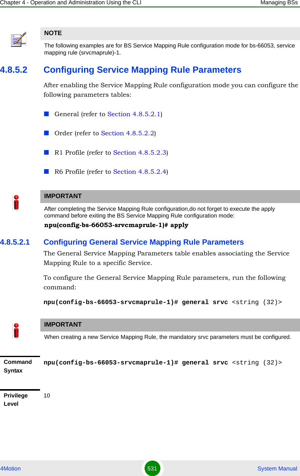 Chapter 4 - Operation and Administration Using the CLI Managing BSs4Motion 531  System Manual4.8.5.2 Configuring Service Mapping Rule ParametersAfter enabling the Service Mapping Rule configuration mode you can configure the following parameters tables:General (refer to Section 4.8.5.2.1)Order (refer to Section 4.8.5.2.2)R1 Profile (refer to Section 4.8.5.2.3)R6 Profile (refer to Section 4.8.5.2.4)4.8.5.2.1 Configuring General Service Mapping Rule ParametersThe General Service Mapping Parameters table enables associating the Service Mapping Rule to a specific Service.To configure the General Service Mapping Rule parameters, run the following command:npu(config-bs-66053-srvcmaprule-1)# general srvc &lt;string (32)&gt;NOTEThe following examples are for BS Service Mapping Rule configuration mode for bs-66053, service mapping rule (srvcmaprule)-1.IMPORTANTAfter completing the Service Mapping Rule configuration,do not forget to execute the apply command before exiting the BS Service Mapping Rule configuration mode:npu(config-bs-66053-srvcmaprule-1)# applyIMPORTANTWhen creating a new Service Mapping Rule, the mandatory srvc parameters must be configured.Command Syntaxnpu(config-bs-66053-srvcmaprule-1)# general srvc &lt;string (32)&gt;Privilege Level10