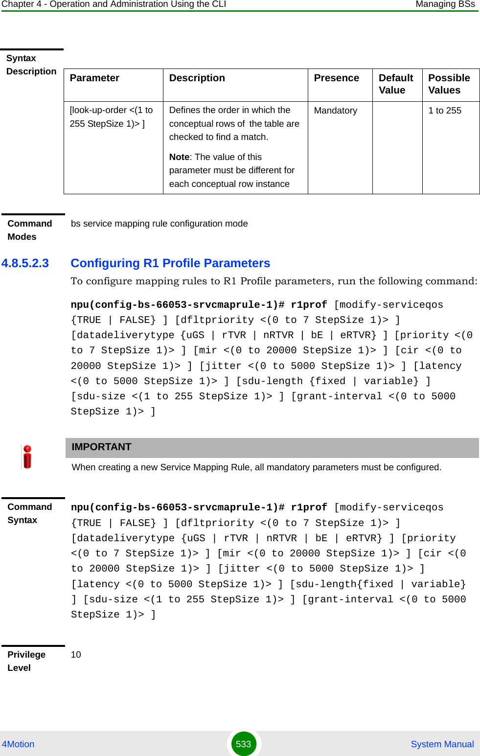 Chapter 4 - Operation and Administration Using the CLI Managing BSs4Motion 533  System Manual4.8.5.2.3 Configuring R1 Profile ParametersTo configure mapping rules to R1 Profile parameters, run the following command:npu(config-bs-66053-srvcmaprule-1)# r1prof [modify-serviceqos {TRUE | FALSE} ] [dfltpriority &lt;(0 to 7 StepSize 1)&gt; ] [datadeliverytype {uGS | rTVR | nRTVR | bE | eRTVR} ] [priority &lt;(0 to 7 StepSize 1)&gt; ] [mir &lt;(0 to 20000 StepSize 1)&gt; ] [cir &lt;(0 to 20000 StepSize 1)&gt; ] [jitter &lt;(0 to 5000 StepSize 1)&gt; ] [latency &lt;(0 to 5000 StepSize 1)&gt; ] [sdu-length {fixed | variable} ] [sdu-size &lt;(1 to 255 StepSize 1)&gt; ] [grant-interval &lt;(0 to 5000 StepSize 1)&gt; ]Syntax Description Parameter Description Presence Default Value Possible Values[look-up-order &lt;(1 to 255 StepSize 1)&gt; ]Defines the order in which the conceptual rows of  the table are checked to find a match.Note: The value of this parameter must be different for each conceptual row instanceMandatory 1 to 255Command Modesbs service mapping rule configuration mode IMPORTANTWhen creating a new Service Mapping Rule, all mandatory parameters must be configured.Command Syntaxnpu(config-bs-66053-srvcmaprule-1)# r1prof [modify-serviceqos {TRUE | FALSE} ] [dfltpriority &lt;(0 to 7 StepSize 1)&gt; ] [datadeliverytype {uGS | rTVR | nRTVR | bE | eRTVR} ] [priority &lt;(0 to 7 StepSize 1)&gt; ] [mir &lt;(0 to 20000 StepSize 1)&gt; ] [cir &lt;(0 to 20000 StepSize 1)&gt; ] [jitter &lt;(0 to 5000 StepSize 1)&gt; ] [latency &lt;(0 to 5000 StepSize 1)&gt; ] [sdu-length{fixed | variable} ] [sdu-size &lt;(1 to 255 StepSize 1)&gt; ] [grant-interval &lt;(0 to 5000 StepSize 1)&gt; ]Privilege Level10