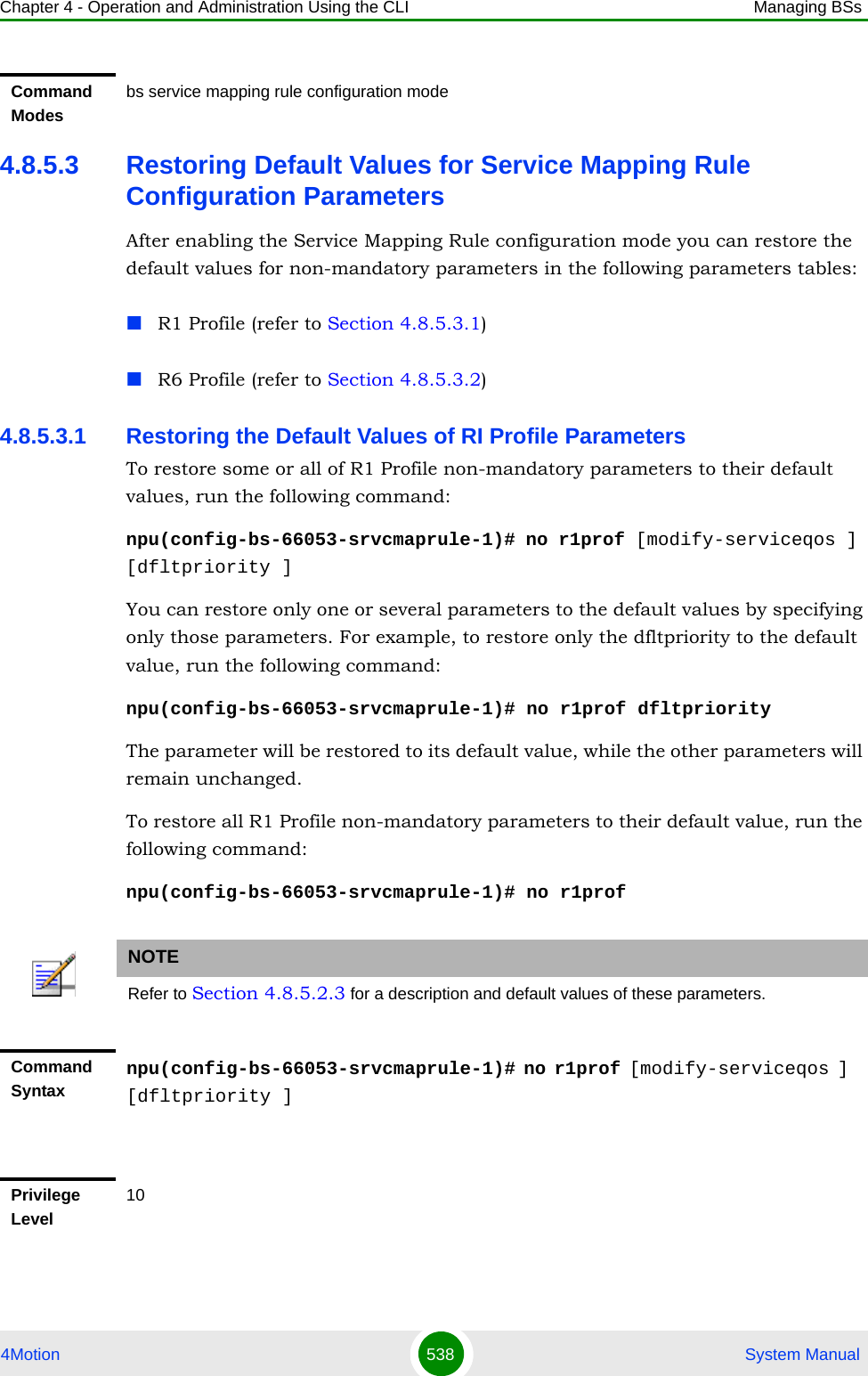 Chapter 4 - Operation and Administration Using the CLI Managing BSs4Motion 538  System Manual4.8.5.3 Restoring Default Values for Service Mapping Rule Configuration ParametersAfter enabling the Service Mapping Rule configuration mode you can restore the default values for non-mandatory parameters in the following parameters tables:R1 Profile (refer to Section 4.8.5.3.1)R6 Profile (refer to Section 4.8.5.3.2)4.8.5.3.1 Restoring the Default Values of RI Profile ParametersTo restore some or all of R1 Profile non-mandatory parameters to their default values, run the following command:npu(config-bs-66053-srvcmaprule-1)# no r1prof [modify-serviceqos ] [dfltpriority ]You can restore only one or several parameters to the default values by specifying only those parameters. For example, to restore only the dfltpriority to the default value, run the following command:npu(config-bs-66053-srvcmaprule-1)# no r1prof dfltpriorityThe parameter will be restored to its default value, while the other parameters will remain unchanged.To restore all R1 Profile non-mandatory parameters to their default value, run the following command:npu(config-bs-66053-srvcmaprule-1)# no r1profCommand Modesbs service mapping rule configuration modeNOTERefer to Section 4.8.5.2.3 for a description and default values of these parameters.Command Syntaxnpu(config-bs-66053-srvcmaprule-1)# no r1prof [modify-serviceqos ] [dfltpriority ]Privilege Level10