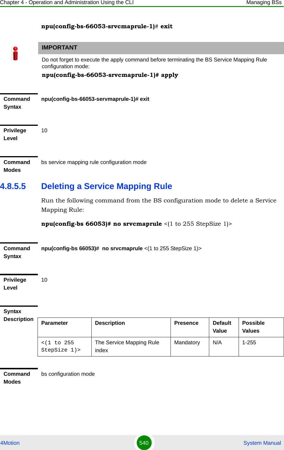 Chapter 4 - Operation and Administration Using the CLI Managing BSs4Motion 540  System Manualnpu(config-bs-66053-srvcmaprule-1)# exit4.8.5.5 Deleting a Service Mapping RuleRun the following command from the BS configuration mode to delete a Service Mapping Rule:npu(config-bs 66053)# no srvcmaprule &lt;(1 to 255 StepSize 1)&gt; IMPORTANTDo not forget to execute the apply command before terminating the BS Service Mapping Rule configuration mode:npu(config-bs-66053-srvcmaprule-1)# applyCommand Syntaxnpu(config-bs-66053-servmaprule-1)# exitPrivilege Level10Command Modesbs service mapping rule configuration modeCommand Syntaxnpu(config-bs 66053)#  no srvcmaprule &lt;(1 to 255 StepSize 1)&gt; Privilege Level10Syntax Description Parameter Description Presence Default ValuePossible Values&lt;(1 to 255 StepSize 1)&gt;The Service Mapping Rule index Mandatory N/A 1-255Command Modesbs configuration mode