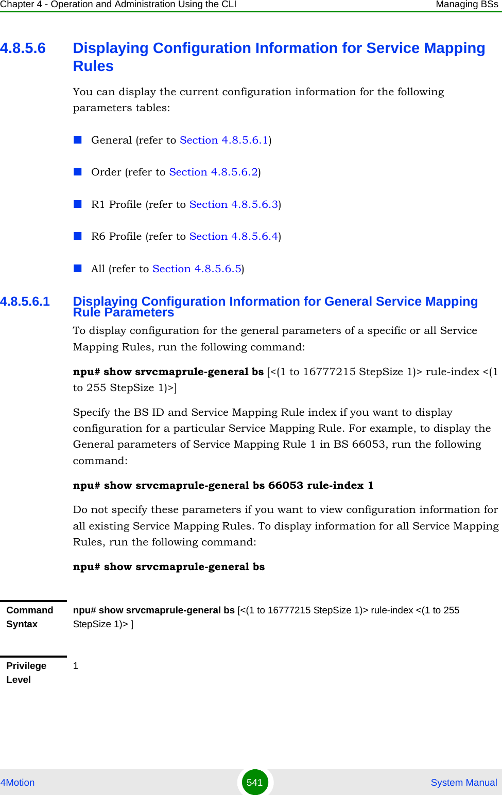 Chapter 4 - Operation and Administration Using the CLI Managing BSs4Motion 541  System Manual4.8.5.6 Displaying Configuration Information for Service Mapping RulesYou can display the current configuration information for the following parameters tables:General (refer to Section 4.8.5.6.1)Order (refer to Section 4.8.5.6.2)R1 Profile (refer to Section 4.8.5.6.3)R6 Profile (refer to Section 4.8.5.6.4)All (refer to Section 4.8.5.6.5)4.8.5.6.1 Displaying Configuration Information for General Service Mapping Rule ParametersTo display configuration for the general parameters of a specific or all Service Mapping Rules, run the following command:npu# show srvcmaprule-general bs [&lt;(1 to 16777215 StepSize 1)&gt; rule-index &lt;(1 to 255 StepSize 1)&gt;]Specify the BS ID and Service Mapping Rule index if you want to display configuration for a particular Service Mapping Rule. For example, to display the General parameters of Service Mapping Rule 1 in BS 66053, run the following command:npu# show srvcmaprule-general bs 66053 rule-index 1Do not specify these parameters if you want to view configuration information for all existing Service Mapping Rules. To display information for all Service Mapping Rules, run the following command:npu# show srvcmaprule-general bsCommand Syntaxnpu# show srvcmaprule-general bs [&lt;(1 to 16777215 StepSize 1)&gt; rule-index &lt;(1 to 255 StepSize 1)&gt; ]Privilege Level1