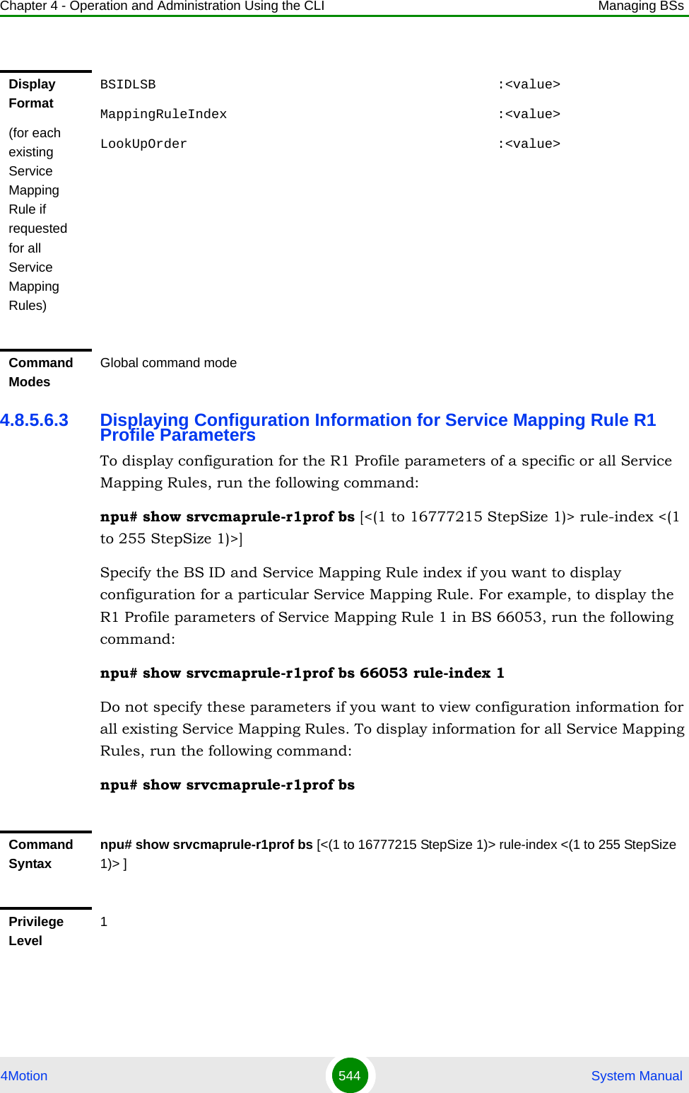 Chapter 4 - Operation and Administration Using the CLI Managing BSs4Motion 544  System Manual4.8.5.6.3 Displaying Configuration Information for Service Mapping Rule R1 Profile ParametersTo display configuration for the R1 Profile parameters of a specific or all Service Mapping Rules, run the following command:npu# show srvcmaprule-r1prof bs [&lt;(1 to 16777215 StepSize 1)&gt; rule-index &lt;(1 to 255 StepSize 1)&gt;]Specify the BS ID and Service Mapping Rule index if you want to display configuration for a particular Service Mapping Rule. For example, to display the R1 Profile parameters of Service Mapping Rule 1 in BS 66053, run the following command:npu# show srvcmaprule-r1prof bs 66053 rule-index 1Do not specify these parameters if you want to view configuration information for all existing Service Mapping Rules. To display information for all Service Mapping Rules, run the following command:npu# show srvcmaprule-r1prof bsDisplay Format(for each existing Service Mapping Rule if requested for all Service Mapping Rules)BSIDLSB                                           :&lt;value&gt;MappingRuleIndex                                  :&lt;value&gt;LookUpOrder                                       :&lt;value&gt;Command ModesGlobal command modeCommand Syntaxnpu# show srvcmaprule-r1prof bs [&lt;(1 to 16777215 StepSize 1)&gt; rule-index &lt;(1 to 255 StepSize 1)&gt; ]Privilege Level1