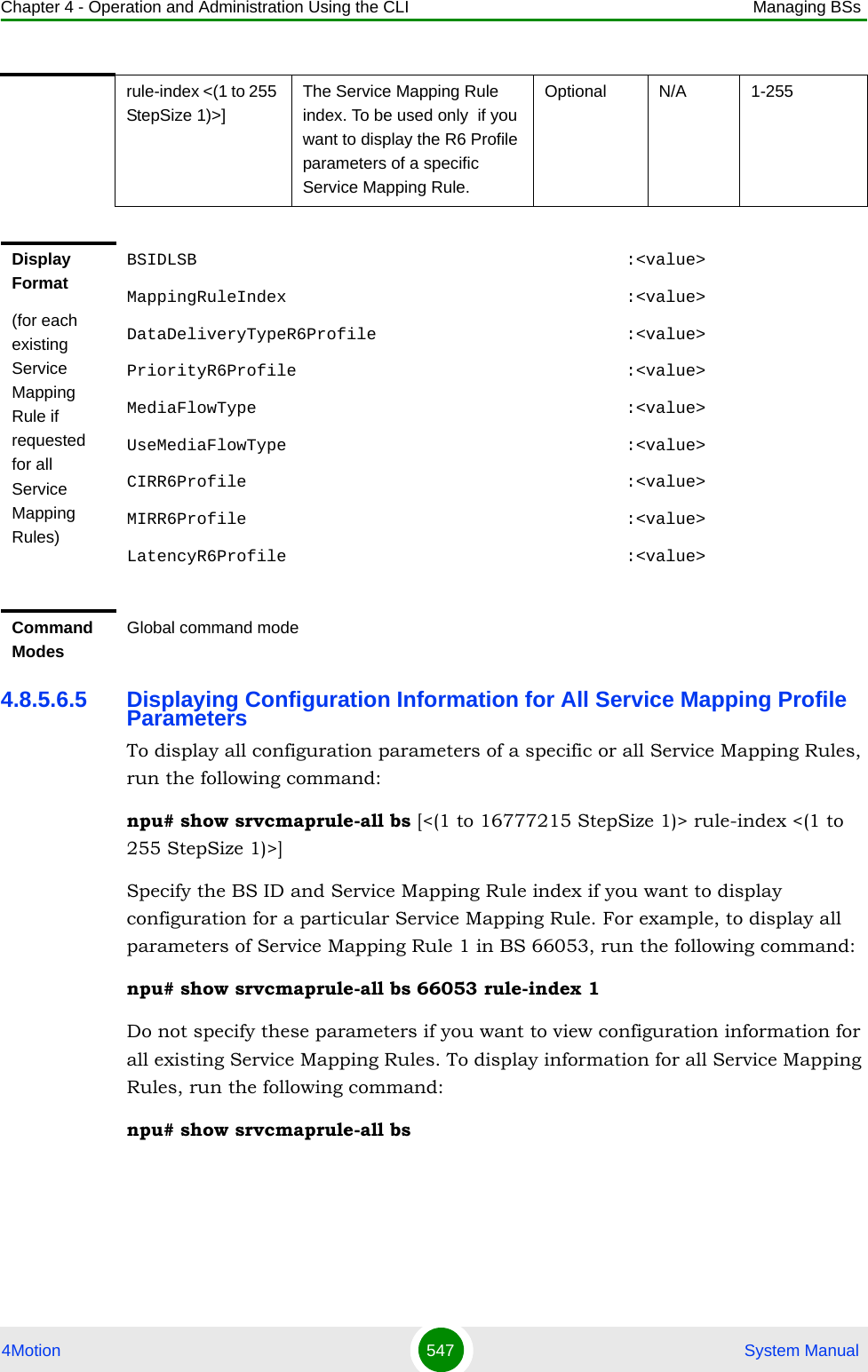 Chapter 4 - Operation and Administration Using the CLI Managing BSs4Motion 547  System Manual4.8.5.6.5 Displaying Configuration Information for All Service Mapping Profile ParametersTo display all configuration parameters of a specific or all Service Mapping Rules, run the following command:npu# show srvcmaprule-all bs [&lt;(1 to 16777215 StepSize 1)&gt; rule-index &lt;(1 to 255 StepSize 1)&gt;]Specify the BS ID and Service Mapping Rule index if you want to display configuration for a particular Service Mapping Rule. For example, to display all parameters of Service Mapping Rule 1 in BS 66053, run the following command:npu# show srvcmaprule-all bs 66053 rule-index 1Do not specify these parameters if you want to view configuration information for all existing Service Mapping Rules. To display information for all Service Mapping Rules, run the following command:npu# show srvcmaprule-all bsrule-index &lt;(1 to 255 StepSize 1)&gt;]The Service Mapping Rule index. To be used only  if you want to display the R6 Profile parameters of a specific Service Mapping Rule.Optional N/A 1-255Display Format(for each existing Service Mapping Rule if requested for all Service Mapping Rules)BSIDLSB                                           :&lt;value&gt;MappingRuleIndex                                  :&lt;value&gt;DataDeliveryTypeR6Profile                         :&lt;value&gt;PriorityR6Profile                                 :&lt;value&gt;MediaFlowType                                     :&lt;value&gt;UseMediaFlowType                                  :&lt;value&gt;CIRR6Profile                                      :&lt;value&gt;MIRR6Profile                                      :&lt;value&gt;LatencyR6Profile                                  :&lt;value&gt;Command ModesGlobal command mode