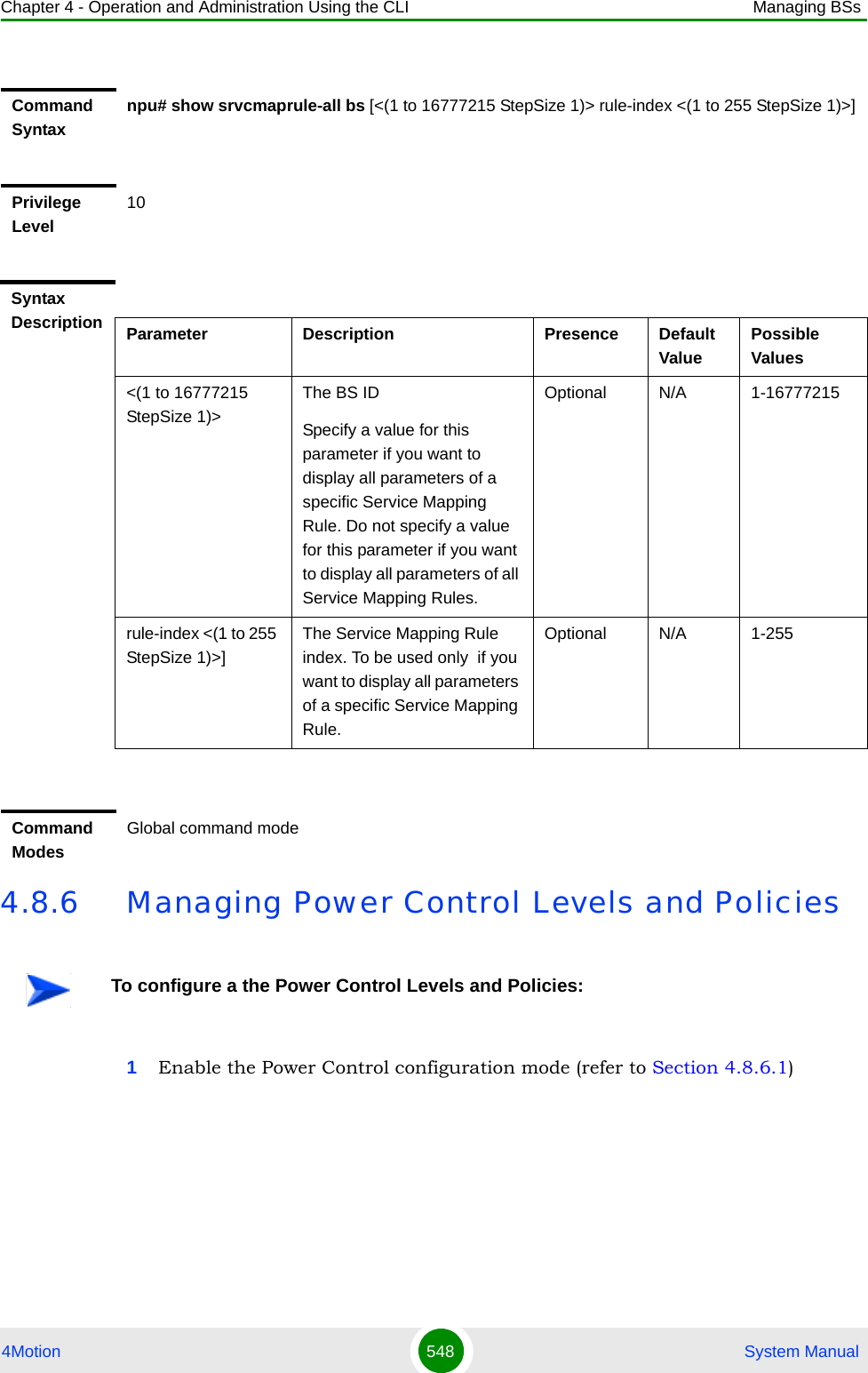 Chapter 4 - Operation and Administration Using the CLI Managing BSs4Motion 548  System Manual4.8.6 Managing Power Control Levels and Policies1Enable the Power Control configuration mode (refer to Section 4.8.6.1)Command Syntaxnpu# show srvcmaprule-all bs [&lt;(1 to 16777215 StepSize 1)&gt; rule-index &lt;(1 to 255 StepSize 1)&gt;]Privilege Level10Syntax Description Parameter Description Presence Default ValuePossible Values&lt;(1 to 16777215 StepSize 1)&gt;The BS ID Specify a value for this parameter if you want to display all parameters of a specific Service Mapping Rule. Do not specify a value for this parameter if you want to display all parameters of all Service Mapping Rules.Optional N/A 1-16777215rule-index &lt;(1 to 255 StepSize 1)&gt;]The Service Mapping Rule index. To be used only  if you want to display all parameters of a specific Service Mapping Rule.Optional N/A 1-255Command ModesGlobal command modeTo configure a the Power Control Levels and Policies: